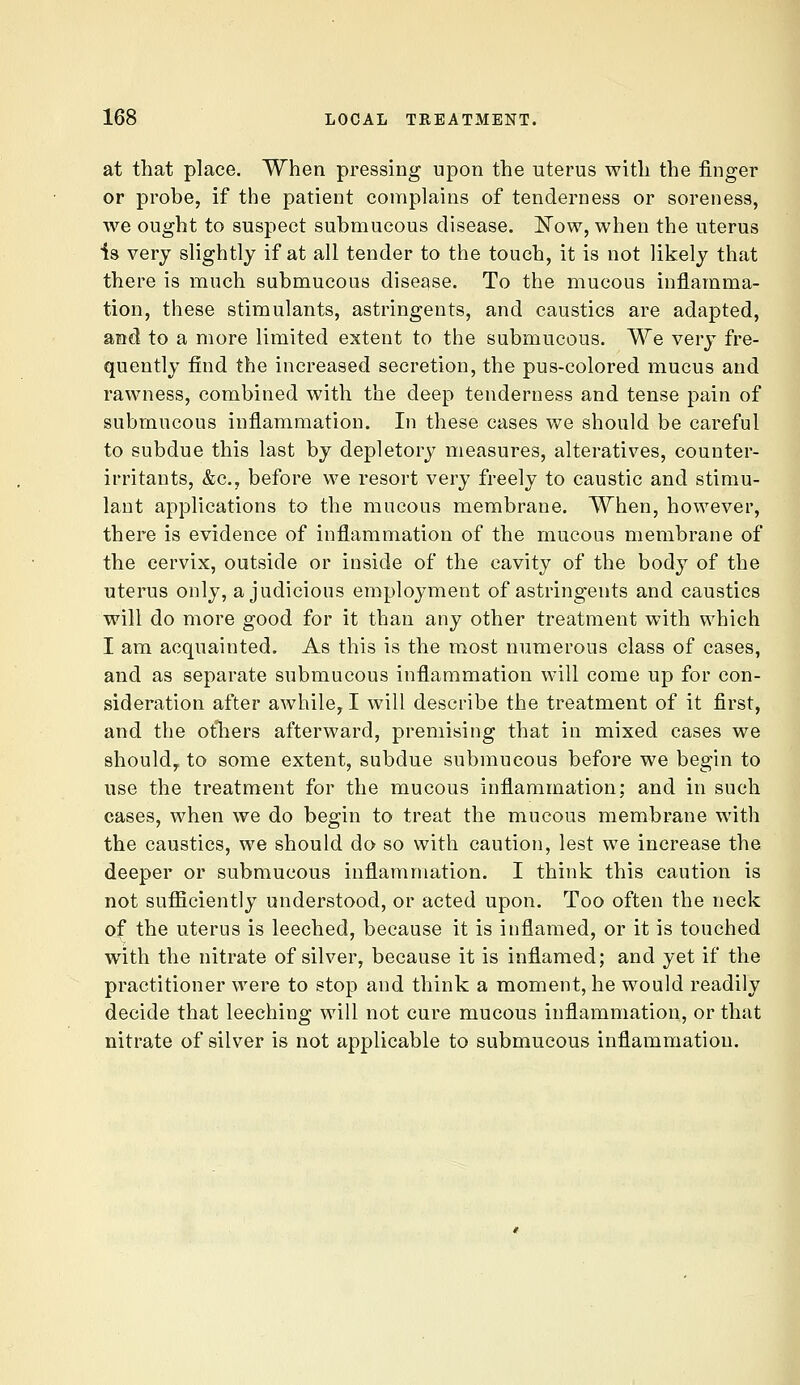 at that place. When pressing upon the uterus with the finger or probe, if the patient complains of tenderness or soreness, we ought to suspect submucous disease, l^ow, when the uterus is very slightly if at all tender to the touch, it is not likely that there is much submucous disease. To the mucous inflamma- tion, these stimulants, astringents, and caustics are adapted, and to a more limited extent to the submucous. We very fre- quently find the increased secretion, the pus-colored mucus and rawness, combined with the deep tenderness and tense pain of submucous inflammation. In these cases we should be careful to subdue this last by depletory measures, alteratives, counter- irritants, &c., before we resort very freely to caustic and stimu- lant applications to the mucous membrane. When, however, there is evidence of inflammation of the mucous membrane of the cervix, outside or inside of the cavity of the body of the uterus only, a judicious employment of astringents and caustics will do more good for it than any other treatment with which I am acquainted. As this is the most numerous class of cases, and as separate submucous inflammation will come up for con- sideration after awhile, I will describe the treatment of it first, and the others afterward, premising that in mixed cases we should, to some extent, subdue submucous before we begin to use the treatment for the mucous inflammation; and in such cases, when we do begin to treat the mucous membrane with the caustics, we should do so with caution, lest we increase the deeper or submucous inflammation. I think this caution is not sufficiently understood, or acted upon. Too often the neck of the uterus is leeched, because it is inflamed, or it is touched with the nitrate of silver, because it is inflamed; and yet if the practitioner were to stop and think a moment, he would readily decide that leeching will not cure mucous inflammation, or that nitrate of silver is not applicable to submucous inflammation.