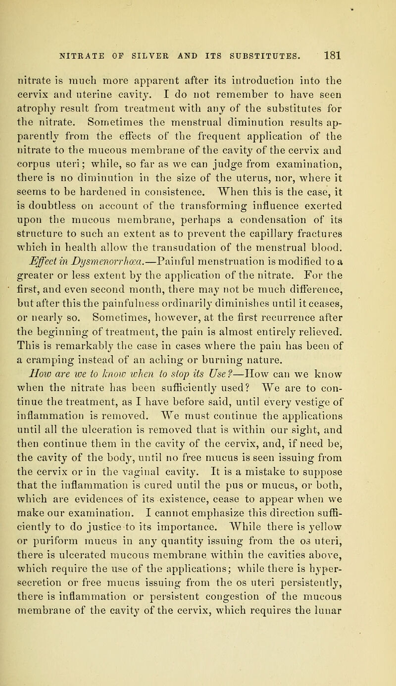 nitrate is much more apparent after its introduction into the cervix and uterine cavity. I do not remember to have seen atrophy result from treatment vi^ith any of the substitutes for the nitrate. Sometimes the menstrual diminution results ap- parently from the effects of the frequent application of the nitrate to the mucous membrane of the cavity of the cervix and corpus uteri; while, so far as we can judge from examination, there is no diminution in the size of the uterus, nor, where it seems to be hardened in consistence. When this is the case, it is doubtless on account of the transforming influence exerted upon the mucous membrane, perhaps a condensation of its structure to such an extent as to prevent the capillary fractures which in health allow the transudation of the menstrual blood. Effect in Dysmenorrhcea.—Painful menstruation is modified to a greater or less extent by the application of the nitrate. For the first, and even second month, there may not be much difference, but after this the painfulness ordinarily diminishes until it ceases, or nearly so. Sometimes, however, at the first recurrence after the beginning of treatment, the pain is almost entirely relieved. This is remarkably the case in cases where the pain has been of a cramping instead of an aching or burning nature. How are we to know when to stop Us Use?—How can we know when the nitrate has been sufiieiently used? We are to con- tinue the treatment, as I have before said, until every vestige of inflammation is removed. We must continue the applications until all the ulceration is removed that is within our sight, and then continue them in the cavity of the cervix, and, if need be, the cavity of the body, until no free mucus is seen issuing from the cervix or in the vaginal cavity. It is a mistake to suppose that the inflammation is cured until the pus or mucus, or both, which are evidences of its existence, cease to appear when we make our examination. I cannot emphasize this direction suffi- ciently to do justice to its importance. While there is yellow or puriform mucus in any quantity issuing from the os uteri, there is ulcerated mucous membrane within the cavities above, which require the use of the applications; while there is hyper- secretion or free mucus issuing from the os uteri persistently, there is inflammation or persistent congestion of the mucous membrane of the cavity of the cervix, which requires the lunar