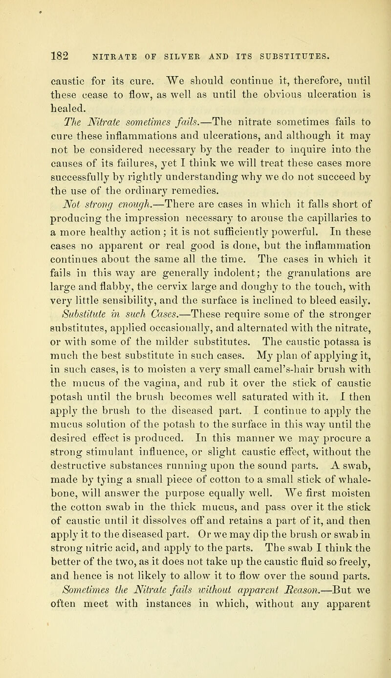 caustic for its cure. We should continue it, therefore, until these cease to flow, as well as until the obvious ulceration is healed. The Nitrate sometimes fails.—The nitrate sometimes fails to cure these inflammations and ulcerations, and although it may not be considered necessary by the reader to inquire into the causes of its failures, yet I think we will treat these cases more successfully by rightly understanding why we do not succeed by the use of the ordinary remedies. Not strong enough.—There are cases in which it falls short of producing the impression necessary to arouse the capillaries to a more healthy action ; it is not sufficiently powerful. In these cases no apparent or real good is done, but the inflammation continues about the same all the time. The cases in which it fails in this way are generally indolent; the granulations are large and flabby, the cervix large and doughy to the touch, with very little sensibility, and the surface is inclined to bleed easily. Substitute in such Cases.—These require some of the stronger substitutes, applied occasionally, and alternated with the nitrate, or with some of the milder substitutes. The caustic potassa is much the best substitute in such cases. My plan of applying it, in such cases, is to moisten a very small camel's-hair brush with the mucus of the vagina, and rub it over the stick of caustic potash until the brush becomes well saturated with it. I then apply the brush to the diseased part. I continue to apply the mucus solution of the potash to the surface in this way until the desired efiect is produced. In this manner we may procure a strong stimulant influence, or slight caustic effect, without the destructive substances running upon the sound parts. A swab, made by tying a small piece of cotton to a small stick of whale- bone, will answer the purpose equally well. We first moisten the cotton swab in the thick mucus, and pass over it the stick of caustic until it dissolves off and retains a part of it, and then apply it to the diseased part. Or we may dip the brush or swab in strong nitric acid, and apply to the parts. The swab I think the better of the two, as it does not take up the caustic fluid so freely, and hence is not likely to allow it to flow over the sound parts. Sometimes the Nitrate fails without apparent Reason.—But we often meet with instances in which, without any apparent