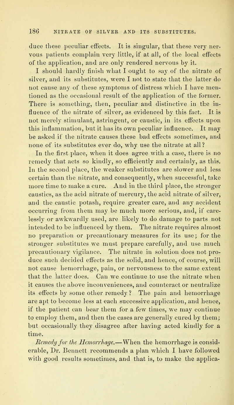 duce these peculiar effects. It is singular, that these very ner- vous patients complain very little, if at all, of the local eifects of the application, and are only rendered nervous by it. I should hardly finish what I ought to say of the nitrate of silver, and its substitutes, were I not to state that the latter do not cause any of these symptoms of distress which I have men- tioned as the occasional result of the application of the former. There is something, then, peculiar and distinctive in the in- fluence of the nitrate of silver, as evidenced by this fact. It is not merely stimulant, astringent, or caustic, in its effects upon this inflammation, but it has its own peculiar influence. It may be asked if the nitrate causes these bad eflfects sometimes, and none of its substitutes ever do, why use the nitrate at all? In the first place, when it does agree with a case, there is no remedy that acts so kindly, so efiiciently and certainly, as this. In the second place, the weaker substitutes are slower and less certain than the nitrate, and consequently, when successful, take more time to make a cure. And in the third place, the stronger caustics, as the acid nitrate of mercur}^, the acid nitrate of silver, and the caustic potash, require greater care, and any accident occurring from them may be much more serious, and, if care- lessly or awkwardly used, are likely to do damage to parts not intended to be influenced by them. The nitrate requires almost no preparation or precautionary measures for its use; for the stronger substitutes we must prepare carefully, and use much precautionary vigilance. The nitrate in solution does not pro- duce such decided effects as the solid, and hence, of course, will not cause hemorrhage, pain, or nervousness to the same extent that the latter does. Can we continue to use the nitrate when it causes the above inconveniences, and counteract or neutralize its effects by some other remedy ? The pain and hemorrhage are apt to become less at each successive application, and hence, if the patient can bear them for a few times, we may continue to employ them, and then the cases are generally cured by them; but occasionally' they disagree after having acted kindly for a time. B,em.edy for the Hemorrhage.—When the hemorrhage is consid- erable, Dr. Bennett recommends a plan which I have followed with good results sometimes, and that is, to make the applica-