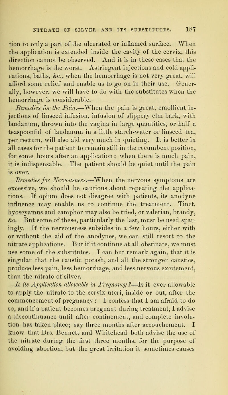 tion to only a part of the ulcerated or inflamed surface. When the application is extended inside the cavity of the cervix, this direction cannot be observed. And it is in these cases that the hemorrhage is the worst. Astringent injections and cold appli- cations, baths, &c., when the hemorrhage is not very great, will atibrd some relief and enable us to go on in their use. Gener- ally, however, we will have to do with the substitutes when the hemorrhage is considerable. Remedies for the Pain.—When the pain is great, emollient in- jections of linseed infusion, infusion of slippery elm bark, with laudanum, thrown into the vagina in large quantities, or half a teaspoonful of laudanum in a little starch-water or linseed tea, per rectum, will also aid very much in quieting. It is better in all cases for the patient to remain still in the recumbent position, for some hours after an application; when there is much pain, it is indispensable. The patient should be quiet until the pain is over. Remedies for Nervousness.—When the nervous symptoms are excessive, we should be cautious about repeating the applica- tions. If opium does not disagree with patients, its anodyne influence may enable us to continue the treatment. Tinct. hyoscyamus and camphor may also be tried, or valerian, brandy, &c. But some of these, particularly the last, must be used spar- ingly. If the nervousness subsides in a few hours, either with or without the aid of the anodynes, we can still resort to the nitrate applications. But if it continue at all obstinate, we must use some of the substitutes. I can but remark again, that it is singular that the caustic potash, and all the stronger caustics^ produce less pain, less hemorrhage, and less nervous excitement, than the nitrate of silver. Is its Application allowable in Pregnancy ?—Is it ever allowable to apply the nitrate to the cervix uteri, inside or out, after the commencement of pregnancy ? I confess that I am afraid to do so, and if a patient becomes pregnant during treatment, I advise a discontinuance until after confinement, and complete involu- tion has taken place; say three months after accouchement. I know that Drs. Bennett and Whitehead both advise the use of the nitrate during the first three months, for the purpose of avoiding abortion, but the great irritation it sometimes causes