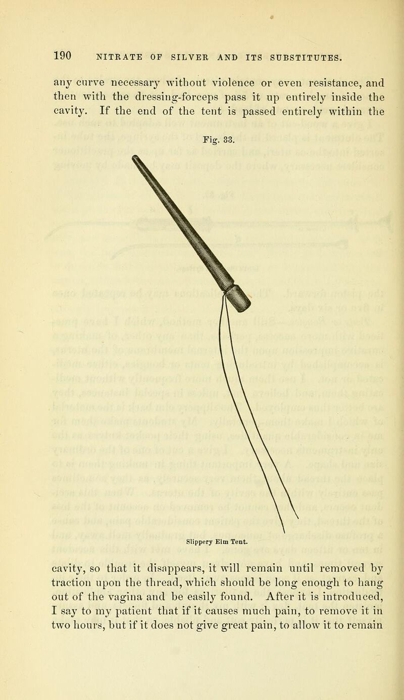 any curve necessary without violence or even resistance, and then with the dressing-forceps pass it up entirely inside the cavity. If the end of the tent is passed entirely within the Fig. 33, Slippery Elm Tent. cavity, so that it disappears, it will remain until removed by traction upon the thread, which should be long enougli to hang out of the vagina and be easily found. After it is introduced, I say to my patient that if it causes much pain, to remove it in two hours, but if it does not give great pain, to allow it to remain