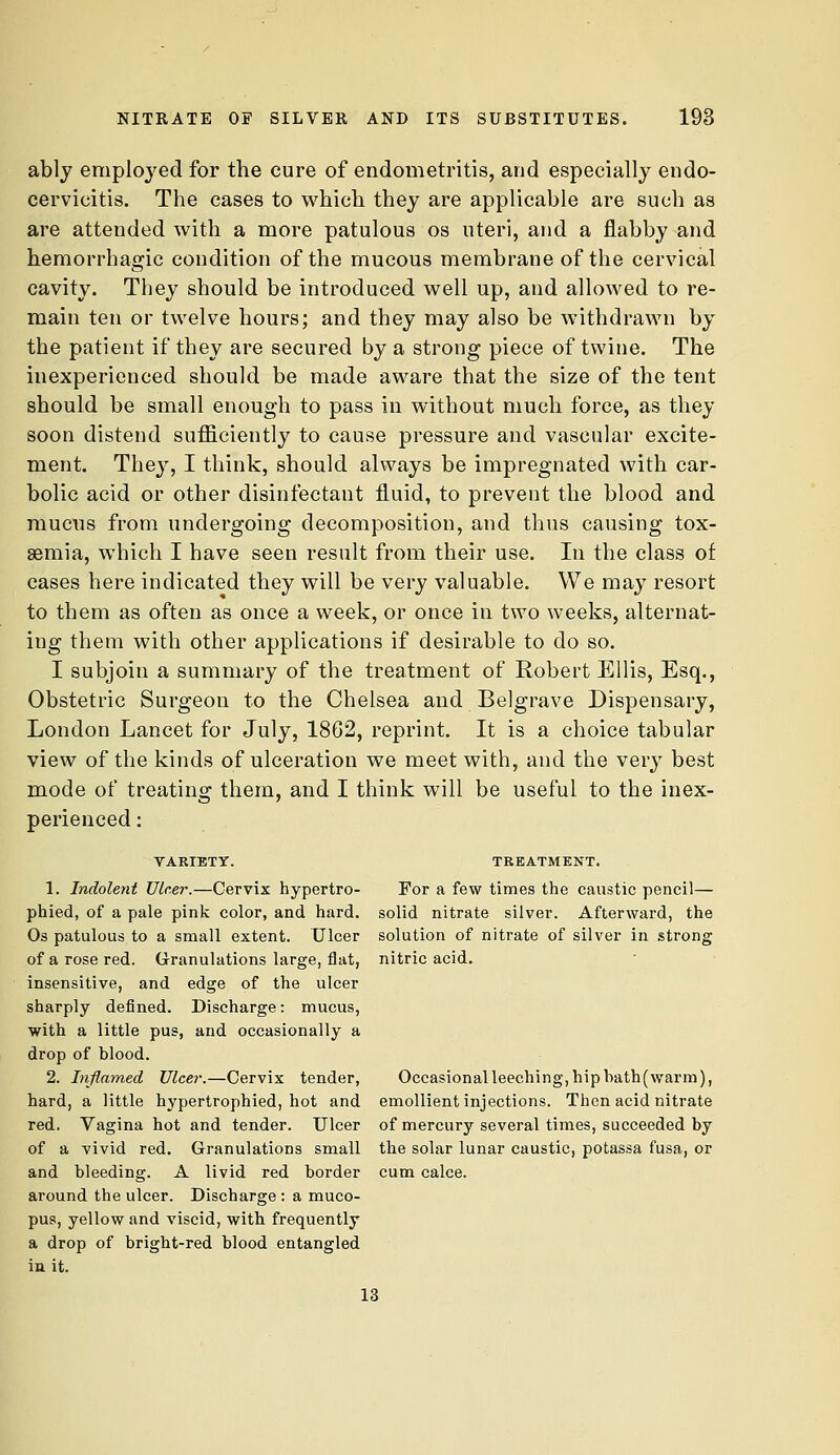 ably employed for the cure of endometritis, and especially endo- cervicitis. The cases to which they are applicable are such as are attended with a more patulous os uteri, and a flabby and hemorrhagic condition of the mucous membrane of the cervical cavity. They should be introduced well up, and allowed to re- main ten or twelve hours; and they may also be withdrawn by the patient if they are secured by a strong piece of twine. The inexperienced should be made aware that the size of the tent should be small enough to pass in without much force, as they soon distend sufficiently to cause pressure and vascular excite- ment. They, I think, should always be impregnated with car- bolic acid or other disinfectant fluid, to prevent the blood and mucus from undergoing decomposition, and thus causing tox- aemia, which I have seen result from their use. In the class of cases here indicated they will be very valuable. We may resort to them as often as once a week, or once in two weeks, alternat- ing them with other applications if desirable to do so. I subjoin a summary of the treatment of Robert Ellis, Esq., Obstetric Surgeon to the Chelsea and Belgrave Dispensary, London Lancet for July, 1862, reprint. It is a choice tabular view of the kinds of ulceration we meet with, and the very best mode of treating them, and I think will be useful to the inex- perienced : TAEIETY. TREATMENT. 1. Indolent Ulcer.—Cervix hypertro- For a few times the caustic pencil— phied, of a pale pink color, and hard, solid nitrate silver. Afterward, the Os patulous to a small extent. Ulcer solution of nitrate of silver in strong of a rose red. Granulations large, flat, nitric acid. insensitive, and edge of the ulcer sharply defined. Discharge: mucus, with a little pus, and occasionally a drop of blood. 2. Inflamed Ulcer.—Cervix tender, Occasionalleeching,hipbath(warm), hard, a little hypertrophied, hot and emollient injections. Then acid nitrate red. Vagina hot and tender. Ulcer of mercury several times, succeeded by of a vivid red. Granulations small the solar lunar caustic, potassa fusa, or and bleeding. A livid red border cum calce. around the ulcer. Discharge : a muco- pus, yellow and viscid, with frequently a drop of bright-red blood entangled in it. 13