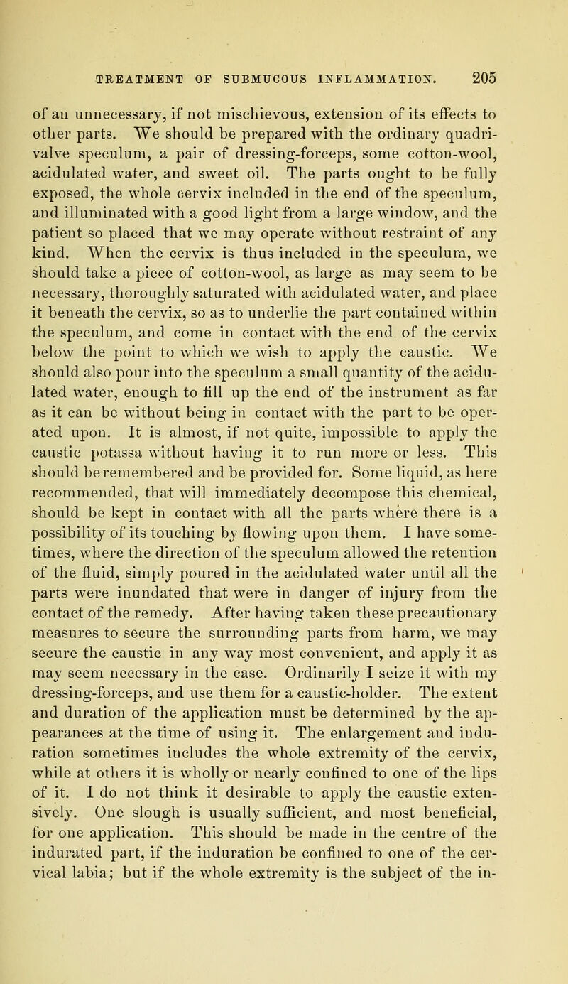 of ail unnecessary, if not mischievous, extension of its effects to other parts. We should be prepared with the ordinary quadri- valve speculum, a pair of dressing-forceps, some cotton-wool, acidulated water, and sweet oil. The parts ought to be fully exposed, the whole cervix included in the end of the speculum, and illuminated with a good light from a large window, and the patient so placed that we may operate without restraint of an}'- kind. When the cervix is thus included in the speculum, we should take a piece of cotton-wool, as large as may seem to be necessary, thoroughly saturated with acidulated water, and place it beneath the cervix, so as to underlie the part contained within the speculum, and come in contact with the end of the cervix below the point to which we wish to apply the caustic. We should also pour into the speculum a small quantity of the acidu- lated water, enough to fill up the end of the instrument as far as it can be without being in contact with the part to be oper- ated upon. It is almost, if not quite, impossible to apply the caustic potassa without having it to run more or less. This should be remembered and be provided for. Some liquid, as here recommended, that will immediately decompose this chemical, should be kept in contact with all the parts where there is a possibility of its touching by flowing upon them. I have some- times, where the direction of the speculum allowed the retention of the fluid, simply poured in the acidulated water until all the parts were inundated that were in danger of injury from the contact of the remedy. After having taken these precautionary measures to secure the surrounding parts from harm, we may secure the caustic in any way most convenient, and apply it as may seem necessary in the case. Ordinarily I seize it with my dressing-forceps, and use them for a caustic-holder. The extent and duration of the application must be determined by the ap- pearances at the time of using it. The enlargement and indu- ration sometimes includes the whole extremity of the cervix, while at others it is wholly or nearly confined to one of the lips of it. I do not think it desirable to apply the caustic exten- sively. One slough is usually sufi&cient, and most beneficial, for one application. This should be made in the centre of the indurated part, if the induration be confined to one of the cer- vical labia; but if the whole extremity is the subject of the in-