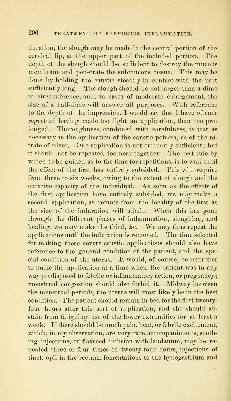 duration, the slough may be made in the central portion of the cervical lip, at the upper part of the included portion. The depth of the slough should be sufficient to destroy the mucous membrane and penetrate the submucous tissue. This may be done by holding the caustic steadily in contact with the part sufficiently long. The slough should be not larger than a dime in circumference, and, in cases of moderate enlargement, the size of a half-dime will answer all purposes. With reference to the depth of the impression, I would say that I have oftener regretted having made too light an application, than too pro- longed. Thoroughness, combined with carefulness, is just as necessary in the application of the caustic potassa, as of the ni- trate of silver. One application is- not ordinarily sufficient; but it should not be repeated too near together. The best rule by which to be guided as to the time for repetitions, is to wait until the efiect of the first has entirely subsided. This will require from three to six weeks, owing to the extent of slough and the curative capacity of the individual. As soon as the effects of the first application have entirely subsided, we may make a second application, as remote from the localit}^ of the first as the size of the induration will admit. When this has gone through the different phases of inflammation, sloughing, and healing, we may make the third, &c. We may thus repeat the applications until the induration is removed. The time selected for making these severe caustic applications should also have reference to the general condition of the patient, and the spe- cial condition of the uterus. It would, of course, be improper to make the application at a time when the patient was in any way predisposed to febrile or infl.ammatory action, or pregnancy; menstrual congestion should also forbid it. Midway between the menstrual periods, the uterus will most likely be in the best condition. The patient should remain in bed for the first twenty- four hours after this sort of application, and she should ab- stain from fatiguing use of the lower extremities for at least a week. If there should be much pain, heat, or febrile excitement, which, in my observation, are very rare accompaniments, sooth- ing injections, of flaxseed infusion with laudanum, may be re- peated three or four times in twenty-four hours, injections of tinct. opii in the rectum, fomentations to the hypogastrium and