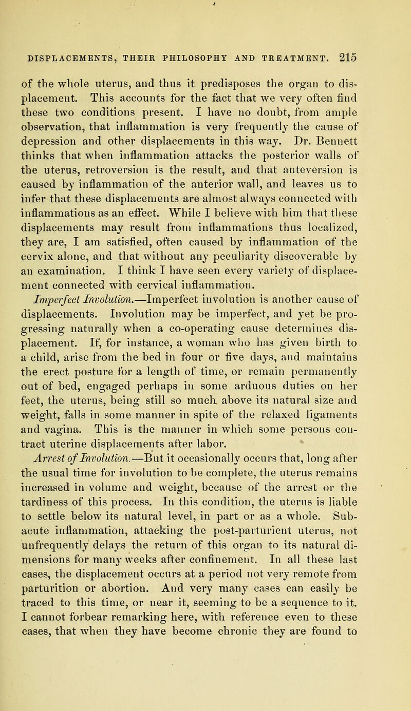 of the whole uterus, and thus it predisposes the organ to dis- placement. This accounts for the fact that we very often find these two conditions present. I have no doubt, from ample observation, that inflammation is very frequently the cause of depression and other displacements in this way. Dr. Bennett thinks that when ijiflammation attacks the posterior walls of the uterus, retroversion is the result, and that anteversion is caused by inflammation of the anterior wall, and leaves us to infer that these displacements are almost always connected with inflammations as an effect. While I believe with him that these displacements may result from inflammations thus localized, they are, I am satisfied, often caused by inflammation of the cervix alone, and that without any peculiarity discoverable by an examination. I think I have seen every variety of displace- ment connected with cervical inflammation. Imperfect Involution.—Imperfect involution is another cause of displacements. Involution may be imperfect, and yet be pro- gressing naturally when a co-operating cause determines dis- placement. If, for instance, a woman who has given birth to a child, arise from the bed in four or five days, and maintains the erect posture for a length of time, or remain permanently out of bed, engaged perhaps in some arduous duties on her feet, the uterus, being still so much, above its natural size and weight, falls in some manner in spite of the relaxed ligaments and vagina. This is the manner in which some persons con- tract uterine displacements after labor. Arrest of Involution.—But it occasionally occurs that, long after the usual time for involution to be complete, the uterus remains increased in volume and weight, because of the arrest or the tardiness of this process. In this condition, the uterus is liable to settle below its natural level, in part or as a whole. Sub- acute inflammation, attacking the post-parturient uterus, not unfrequently delays the return of this organ to its natural di- mensions for many weeks after confinement. In all these last cases, the displacement occurs at a period not very remote from parturition or abortion. And very many cases can easily be traced to this time, or near it, seeming to be a sequence to it. I cannot forbear remarking here, with reference even to these cases, that when they have become chronic they are found to