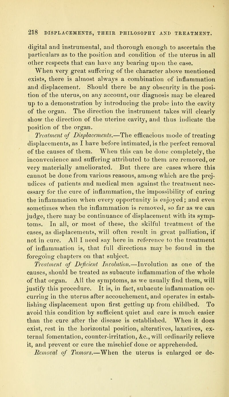 digital and instrumental, and thorough enough to ascertain the particulars as to the position and condition of the uterus in all other respects that can have any bearing upon the case. When very great suffering of the character above mentioned exists, there is almost always a combination of inflammation and displacement. Should there be any obscurity in the posi- tion of the uterus, on any account, our diagnosis may be cleared up to a demonstration by introducing the probe into the cavity of the organ. The direction the instrument takes will clearly show the direction of the uterine cavity, and thus indicate the position of the organ. IVeatmeni of Displacements.—The efficacious mode of treating displacements, as I have before intimated, is the perfect removal of the causes of them. When this can be done completely, the inconvenience and suffering attributed to them are removed, or very materially ameliorated. But there are eases where this cannot be done from various reasons, among which are the prej- udices of patients and medical men against the treatment nec- essary for the cure of inflammation, the impossibilitj' of curing the inflammation when every opportunity is enjoyed; and even sometimes when the inflammation is removed, so far as we can judge, there may be continuance of displacement with its symp- toms. In all, or most of these, the skilful treatment of the cases, as displacements, will often result in great palliation, if not in cure. All I need say here in reference to the treatment of inflammation is, that full directions may be found in the foregoing chapters on that subject. Treatment of Deficient Involution.—Involution as one of the causes, should be treated as subacute inflammation of the whole of that organ. All the symptoms, as we usually find them, will justify this procedure. It is, in fact, subacute inflammation oc- curring in the uterus after accouchement, and operates in estab- lishing displacement upon first getting up from childbed. To avoid this condition by sufficient quiet aiid care is much easier than the cure after the disease is established. When it does exist, rest in the horizontal position, alteratives, laxatives, ex- ternal fomentation, counter-irritation, &c., will ordinarily relieve it, and prevent or cure the mischief done or apprehended. Hemoval of Tumors.—When the uterus is enlarged or de-