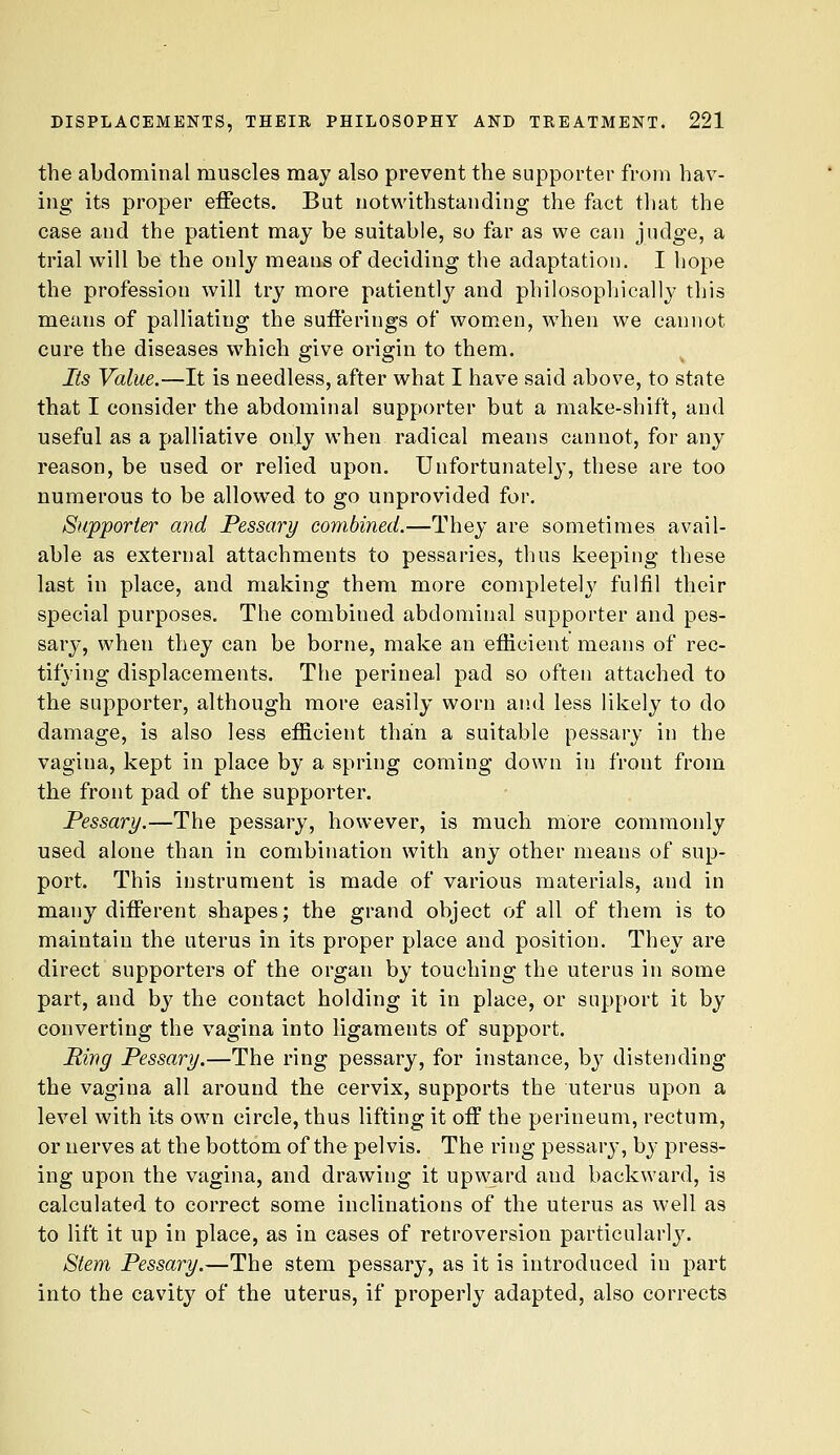 the abdominal muscles may also prevent the supporter from hav- ing its proper effects. But notwithstanding the fact tliat the case and the patient may be suitable, so far as we can judge, a trial will be the only means of deciding the adaptation. I hope the profession will try more patiently and philosopljically this means of palliating the sufferings of women, w^hen we cannot cure the diseases which give origin to them. Its Value.—It is needless, after what I have said above, to state that I consider the abdominal supporter but a make-shift, and useful as a palliative only when radical means cannot, for any reason, be used or relied upon. Unfortunately, these are too numerous to be allowed to go unprovided for. Supporter and Pessary combined.—They are sometimes avail- able as external attachments to pessaries, thus keeping these last in place, and making them more completely fulfil their special purposes. The combined abdominal supporter and pes- sary, when they can be borne, make an efficient means of rec- tifying displacements. The perineal pad so often attached to the supporter, although more easily worn and less likely to do damage, is also less efficient thain a suitable pessary in the vagina, kept in place by a spring coming down in front from the front pad of the supporter. Pessary.—The pessary, however, is much more commonly used alone than in combination with any other means of sup- port. This instrument is made of various materials, and in many different shapes; the grand object of all of them is to maintain the uterus in its proper place and position. They are direct supporters of the organ by touching the uterus in some part, and hy the contact holding it in place, or support it by converting the vagina into ligaments of support. Ping Pessary.—The ring pessary, for instance, by distending the vagina all around the cervix, supports the uterus upon a level with its own circle, thus lifting it off the perineum, rectum, or nerves at the bottom of the pelvis. The ring pessary, by press- ing upon the vagina, and drawing it upward and backward, is calculated to correct some inclinations of the uterus as well as to lift it up in place, as in cases of retroversion particularly. Stem Pessary.—The stem pessary, as it is introduced in part into the cavity of the uterus, if properly adapted, also corrects