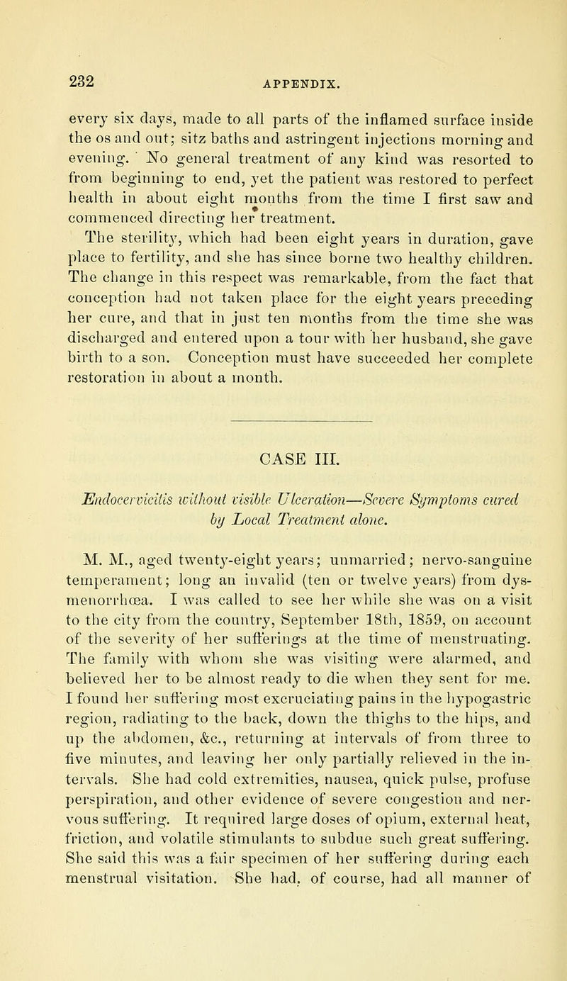 every six clays, made to all parts of the inflamed surface inside the OS and out; sitz baths and astringent injections morning and evening. ' No general treatment of any kind was resorted to from beginning to end, yet the patient was restored to perfect health in about eight months from the time I first saw and commenced directing her treatment. The sterility, which had been eight years in duration, gave place to fertility, and she has since borne two healthy children. The change in this respect was remarkable, from the fact that conception had not taken place for the eight years preceding her cure, and that in just ten months from the time she was discharged and entered upon a tour with her husband, she gave birth to a son. Conception must have succeeded her complete restoration in about a month. CASE III. Endocenncitis withoui visible. Ulceration—Severe S>/mpioms cured by Local Treatment alone. M. M., aged twenty-eight years; unmarried; nervo-sanguine temperament; long an invalid (ten or twelve years) from dys- menorrhoea. I was called to see her while she was on a visit to the city from the country, September 18th, 1859, on account of the severity of her sufterings at the time of menstruating. The family with whom she was visiting were alarmed, and believed her to be almost ready to die wlien they sent for me. I found her suffering most excruciating pains in the hypogastric region, radiating to the back, down the thighs to the hips, and up the abdomen, &c., returning at intervals of from three to five minutes, and leaving her only partially relieved in the in- tervals. She had cold extremities, nausea, quick pulse, profuse perspiration, and other evidence of severe congestion and ner- vous suffering. It required large doses of opium, external heat, friction, and volatile stimulants to subdue such great suffering. She said this was a fair specimen of her suflLering during each menstrual visitation. She had. of course, had all manner of