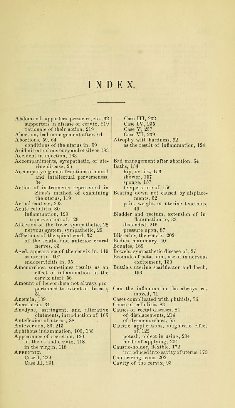 INDEX. Abdominal supporters, pessaries, etc., 62 supporters in disease of cervix, 219 rationale of their action, 219 Abortion, bad management after, 64 Abortions, 59, 64 conditions of the uterus in, 59 Acid nitrateof mercury and of silver,183 Accident in injection, 163 Accompaniments, sympathetic, of ute- rine disease, 26 Accompanying manifestations of moral and intellectual perverseness, 34 Action of instruments represented in Sims's method of examining the uterus, 119 Actual cautery, 203 Acute cellulitis, 80 inflamination, 129 supervention of, 129 Affection of the liver, sympathetic, 28 nervous system, sympathetic, 29 Affections of the spinal cord, 32 of the sciatic and anterior crural nerves, 33 Aged, appearance of the cervix in, 119 OS uteri in, 107 endocervicitis in, 95 Amenorrhcea sometimes results as an effect of inflammation in the cervix uteri, 56 Amount of leucorrhoea not always pro- portioned to extent of disease, 51 Anaemia, 139 Anesthesia, 34 Anodyne, astringent, and alterative ointments, introduction of, 165 Anteflexion of uterus, 88 Anteversion, 86, 213 Aphthous inflammation, 100, 183 Appearance of secretion, 120 of the OS and cervix, 118 in the virgin, 118 Appendix. Case I, 229 Case II, 231 Case III, 232 Case IV, 235 Case Y, 237 Case VI, 239 Atrophy with hardness, 92 as the result of inflammation, 124 Bad management after abortion, 64 Baths, 154 hip, or sitz, 156 shower, 157 sponge, 157 temperature of, 156 Bearing down not caused by displace- ments, 52 pain, weight, or uterine tenesmus, 49 Bladder and rectum, extension of in- flammation to, 33 distended, 216 pressure upon, 87 Blistering the cervix, 202 Bodies, mammary, 40 Bougies, 189 Bowels, sympathetic disease of, 27 Bromide of potassium, use of in nervous excitement, 139 Buttle's uterine scarificator and leech, 196 Can the inflammation be alwaj-s re- moved, 71 Cases complicated with phthisis, 76 Cause of cellulitis, 83 Causes of rectal diseases, 84 of displacements, 214 of dysmenorrhoea, 55 Caustic applications, diagnostic effect of, 122 potash, object in using, 204 mode of applying, 204 Caustic-holder, flexible, 172 introduced into cavity of uterus, 175 Cauterizing irons, 202 Cavity of the cervix, 93