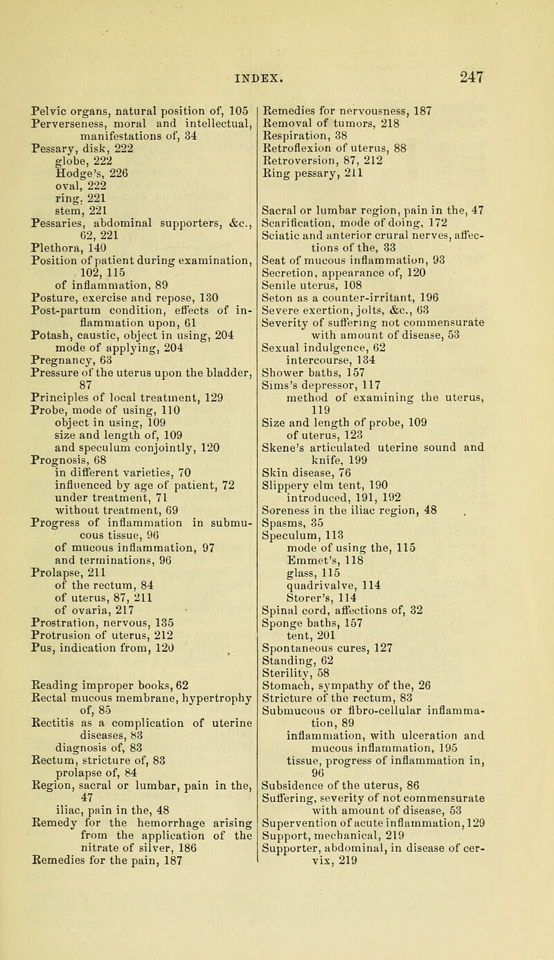 Pelvic organs, natural position of, 105 Perverseness, moral and intellectual, manifestations of, 34 Pessary, disk, 222 globe, 222 Hodge's, 226 oval, 222 ring. 221 stem, 221 Pessaries, abdominal supporters, &c., 62, 221 Plethora, 140 Position of patient during examination, .102,115 of inflammation, 89 Posture, exercise and repose, 130 Post-partum condition, efl'ects of in- flammation upon, 61 Potash, caustic, object in using, 204 mode of applying, 204 Pregnancy, 63 Pressure of the uterus upon the bladder, 87 Principles of local treatment, 129 Probe, mode of using, 110 object in using, 109 size and length of, 109 and speculum conjointly, 120 Prognosis, 68 in different varieties, 70 influenced by age of patient, 72 under treatment, 71 without treatment, 69 Progress of inflammation in submu- cous tissue, 96 of mucous inflammation, 97 and terminations, 96 Prolapse, 211 of the rectum, 84 of uterus, 87, 211 of ovaria, 217 Prostration, nervous, 135 Protrusion of uterus, 212 Pus, indication from, 120 Eeading improper books, 62 Kectal mucous membrane, hypertrophy of, 85 Eectitis as a complication of uterine diseases, 83 diagnosis of, 83 Kectum, stricture of, 83 prolapse of, 84 Eegion, sacral or lumbar, pain in the, 47 iliac, pain in the, 48 Remedy for the hemorrhage arising from the application of the nitrate of silver, 186 Remedies for the pain, 187 Remedies for nervousness, 187 Removal of tumors, 218 Respiration, 38 Retroflexion of uterus, 88 Retroversion, 87, 212 Ring pessary, 211 Sacral or lumbar region, pain in the, 47 Scarification, mode of doing, 172 Sciatic and anterior crural nerves, affec- tions of the, 33 Seat of mucous inflammation, 93 Secretion, appearance of, 120 Senile uterus, 108 Seton as a counter-irritant, 196 Severe exertion, jolts, &c., 63 Severity of suftering not commensurate with amount of disease, 53 Sexual indulgence, 62 intercourse, 134 Shower baths, 157 Sims's depressor, 117 method of examining the uterus, 119 Size and length of probe, 109 of uterus, 123 Skene's articulated uterine sound and knife, 199 Skin disease, 76 Slippery elm tent, 190 introduced, 191, 192 Soreness in the iliac region, 48 Spasms, 35 Speculum, 113 mode of using the, 115 Emmet's, 118 glass, 115 quadrivalve, 114 Storer's, 114 Spinal cord, affections of, 32 Sponge baths, 157 tent, 201 Spontaneous cures, 127 Standing, 62 Sterility, 58 Stomach, sympathy of the, 26 Stricture of the rectum, 83 Submucous or fibro-cellular inflamma- tion, 89 inflammation, with ulceration and mucous inflammation, 195 tissue, progress of inflammation in, 96 Subsidence of the uterus, 86 Suffering, severity of not commensurate with amount of disease, 53 Supervention of acute inflammation, 129 Support, mechanical, 219 Supporter, abdominal, in disease of cer- vix, 219