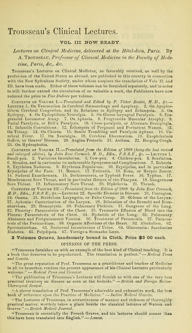 Trousseau's Clinical Lectures. VOL. III. NOW READY. Lectures on Clinical Medicine, delivered at the Hotel-dieu, Paris. By A. Trousseau, Professor of Clinical Medicine in the Faculty of Medi- cine, Paris, dec, &c. Trousseau's Lectures on Clinical Medicine, so favorably received, as well by the profession of the United States as abroad, are published in this country in connection with the New Sydenham Society, under whose auspices the translation of Vols. II. and III. have been made. Either of these volumes can be furnished separately, and in order to still further extend the circulation of so valuable a work, the Publishers have now reduced the price to Five Dollars per volume. Contents of Volume I. — Translated and Edited by P. Victor Bazire, M. D., Sfc.— Lecture 1. On Venesection in Cerebral Hsemorrhage and Apoplexy. 2. On Apoplec- tiform Cerebral Congestion, and its Relations to Epilepsy and Eclampsia. 3. Ou Epilepsy. 4. On Epileptiform Neuralgia. 5. On Glosso-laryngeal Paralysis. 6. Pro- gressive Locomotor Ataxy. 7. On Aphasia. 8. Progressive Muscular Atrophy. 9. Facial Paralysis, or Bell's Paralysis. 10. Cross-paralysis, or Alternate Hemiplegia. 11. Infantile Convulsions. 12. Eclampsia of Pregnant and Parturient Women. 13. On Tetany. 14. On Chorea. 15. Senile Trembling and Paralysis Agitans. 16. Ce- rebral Fever. 17. On Neuralgia. 18. Cerebral Rheumatism. 19. Exophthalmic Goitie, or Graves' Disease. 20. Angina Pectoris. 21. Asthma. 22. Hooping Cough. 23. On Hydrophobia. Contents of Volume II.—Translated from the Edition o/1868 [being the last revised and enlarged edition), by John Rose Cormack, 31. D., Edin., F.R.S.E , ^c.—Lecture 1. Small-pox. 2. Variolous Inoculation. 3. Cow-pox. 4. Chicken-pox. 5. Scarlatina. 6. Measles, and in particular its unfavorable Symptoms and Complications. 7. Rubeola. 8. Erythema Nodosum. 9. Erythema Papulatum. 10. Erysipelas, and in particular Erysipelas of the Face. 11. Mumps. 12. Urticaria. 13. Zona, or Herpes Zoster. 14. Sudoral Exanthemata. 15. Dothinenteria, or Typhoid Fever. 16. Typhus. 17. Membranous Sore Throat, and in particular Herpes of the Pharynx. 18. Gangrenous Sore Throat. 19. Inflammatory Sore Throat. 20. Diphtheria. 21. Thrush. Contents of Volume III.—Translated from the Edition 0/I868, by John Rose Cormack, M.D., Edin., F.R.S E., ^c.—Lecture 22. Specific Element in Disease. 23, Contagion. 24. Ozaena. 25. Stridulous Laryngitis, or False Croup. 26 (Edema of the Larynx. 27. Aphonia: Cauterization of the Larynx. 28. Dilatation of the Bronchi and Bion- ehorrhoea. 29. Hemoptysis. 30. Pulmonary Plithisis. 81. Gangrene of the Lung. 32. Pleurisy: Paracentesis of the Chest. 83. Traumatic Effusion of Blood into the Pleura; Paracentesis of the Chest. 34. Hydatids of the Lung. 35. Pulmonary Abscesses and Peripneumonic Vomicoe. 86. Tieatment of Pneumonia. 37. Paracen- tesis of the Pericardium. 38. Organic Affections of the Heart. 52. Alcoholism. 62. Spermatorrhoea. 63. Nocturnal Incontinence of Urine. 64. Glucosuria: Saccharine Diabetes. 65. Polydipsia. 67. Vertigo a Stomacho Lteso. 3 Volumes Octavo, handsomely bound in Cloth, Price $5 00 each. OPINIONS OF THE PRESS. Trousseau furnishes us with an example of the best kind of Clinical teaching. It is a book that deserves to be popularized. The translation is perfect.—Medical Times and Gazette. The great reputation of Prof. Trousseau as a practitioner and teacher of Medicine in all its branches, renders the present appearance of his Clinical Lectures particularly welcome. — Medical Press and Circular. The publication of Trousseau's Lectures will furnish us with one of the very best practical treatises on disease as seen at the bedside. — British and Foreign Medico- Chirurgical Review. A clever translation of Prof. Trousseau's admirable and exhaustive work, the best book of reference upon the Practice of Medicine.—Indian Medical Gazette.  The Lectures of Trousseau, in attractiveness of manner and richness of thoroughly practical matter, worthily takes a place beside the classical lectures of Watson and Graves. — British Medical Journal. Trousseau is essentially the French Graves, and his lectures should sooner than this have been translated into English. — Lancet.