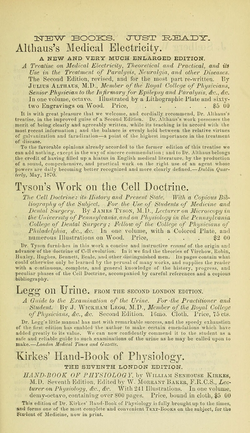 Altliaus's Medical Electricity. A NEW AND VERY MUCH ENLARGED EDITION. A Treatise on Medical Electi^icity, Theoretical and Practical, and its Use in the Treatme/nt of Paralysis, Neuralgia, and other Diseases. The Second Edition, revised, and for the most part re-written. By Julius Althaus, M.D., Member of the Royal College of Physicians, Senior Physician to the Infirmary for Epilepsy and Paralysis, &c., &c. In one volume, octavo. Illustrated by a Lithographic Plate and sixty- two Engravings ou Wood. Price, . . . . . $5 00 It is with great pleasure tliat we welcome, and cordially recommend, Dr. Altliaus's treatise, in the improved guise of a Second Edition. Dr. Althaus's work-possesses the merit of being clearly and agreeably written, while its teaching is in accord with the most recent information ; and the balance is evenly held between the relative virtues of galvanization and faradization—a point of the highest importance in the treatment of disease. To the favorable opinions already accorded to the former edition of this treatise we can add nothing, except in the way of sincere commendation; and to Dr. Althaus belongs the credit of having filled up a hiatus in English medical literature, by the production of a sound, comprehensive, and practical work on the right use of an agent whose powers are daily becoming better recognized and more clearly defined.—Dublin Quar- terly, May, 1870. Tyson's Work on the Cell Doctrine. The Cell Doctrine: its History and Present State. With a Copious Bib- liography of the Subject. For the Use of Students of Medicine and Dental Surgery. By James Tyson, M.I)., Lecturer on Microscopy in the University of Pennsylvania, and on Physiology in tlie Pennsylvania College of Dental Surgery;. Fellow of the College of Physicians of Philadelphia, &c., &c. In one volume, with a Colored Plate, and numerous Illustrations on Wood. Price, . . . $2 GO Dr. Tyson furnishes in this work a concise and instructive resume of the origin and advance of the doctrine of Cell evolution. In it we find the theories of Virchow, Robin, Huxley, Hughes, Bennett, Beale, and other distinguished men. Its pages contain what could otherwise only be learned by the perusal of many works, and supplies the reader ■with a continuous, complete, and general knowledge of the history, progress, and peculiar phases of the Cell Doctrine, accompanied by careful references and a copious bibliography. Leg ^ on Urine, from the second london edition. A Guide to the Examination of the Ui^ine. For -the Practitioner and Student. By J. Wickham Lego, M.D., Member of the Royal College of Physicians, £c., Sc. Second Edition. 16mo. Cloth. Price, 15 cts. Dr. Legg's little manual has met with remarkable success, and the speedy exhaustion of the first edition has enabled the author to make certain emendations which have added greatly to its value. We can now confidently commend it to the student as a safe and reliable guide to such examinations of the urine as he may be called upon to make.—London Medical Times and Gazette. Kirkes' Hand-Book of Physiology. THE SEVENTH LONDON EDITION. HAND-BOOK OF PHYSIOLOGY, by William Senhouse Kirkes, M.D. Seventh Edition, Edited by W. Morrant Baker, F.R.C.S., Lec- turer on Physiology, &c., &c. With 241 Illustrations. In one volume, demy-octavo, containing over 800 pages. Price, bound in cloth, $5 00 This edition of Dr. Kirkes' Hand-Book of Physiology is fully brought up to the times, and forms one of the most complete and convenient Text-Books on the subject, for the Student of Medicine, now in print.