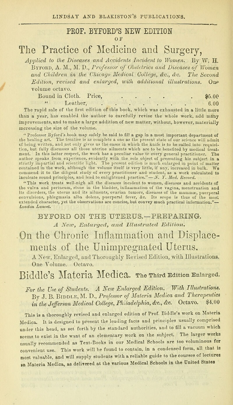 PEOF. BYFOED'S NEW EDITION OF The Practice of Medicine and Surgery, Applied to the Diseases and Accidents Incident to Women. By W. H, Byford, a. M., M. D., Professor of Obstetrics and Diseases of Women and Children in the Chicago Medical College, &c., &g. The Second Edition, revised and enlarged, with additional illustrations. Oqp volume octavo. Bound in Cloth. Price, .... . |5.00  Leather, . 6.00 The rapid sale of the first edition of this book, which was exhausted in a little more than a year, has enabled the author to carefully revise the whole work, add many improvements, and to make a large addition of new matter, without, however, materially increasing the size of the volume.  Professor Byford's book may safely be said to fill a gap in a most important department of the healing art. The treatise is as complete a one as the present state of our acip.nce will admit of being written, and not only gives us the cases in which the knife is to be called into requisi- tion, but fully discusses all those uterine ailments which are to be benefited by medical treat- ment. In this latter respect, the work has a peculiar value to every general practitioner. The author speaks from experience, evidently with the sole object of presenting his subject in a strictly imjjartial and scientific light. The present edition is much enlarged in point of matter contained in the work, although the volume itself is very little, if any, increased in bulk. We commend it to the diligent study of every practitioner and student, as a work calculated to iaculcate sound principles, and lead to enlightened practice.—N. Y. Med. Record. This work treats well-nigh all the diseases incident to women, diseases and accidents of the vulva and perineum, stone in the bladder, inflammation of the vagina, menstruation and its disorders, the uterus and its ailments, ovarian tumors, diseases of the mammai, puerperal convulsions, phlegmasia alba dolens, puerperal fever, &c. Its scope is thus of the most extended character, yet the observations are concise, but convey much practical information.— London Lancet. . BYFORD OM THE UTEKUS,—PEEPAEIMG. A New, Miilarged, and lUastriited Edition. On the Chronic Inflammation and Displace- ments of the Unimpregnated Uterus. A New, Enlarged, and Thoroughly Revised Edition, with Illustrations. One Volume. Octavo. Biddle'S Materia Medica. The TMrd Edition Enlarged. For the Use of Students. A New Enlarged Edition. With lUustratlom. By J. B. BiDDLE, ]\I. D., Professor of Materia Medlca and Therapeutics in the Jefferson Medical College, Philadelphia, &c., &c. Octavo. $4.00 This is a thoroughly revised and enlarged edition of Prof. Biddle's work on Materia Medica. It is designed to present the leading facts and principles usually comprised under this head, as set forth by the standard authorities, and to fill a vacuum which seems to exist in the want of an elementary work on the subject. The larger works usually recommended as Text-Books in our Medical Schools are too voluminous for convenient use. This work will be found to contain, in a condensed form, all that is most valuable, and will supply students with a reliable guide to the courses of lectures BQ Materia Medica, as delivered at the various Medical Schools in the United States