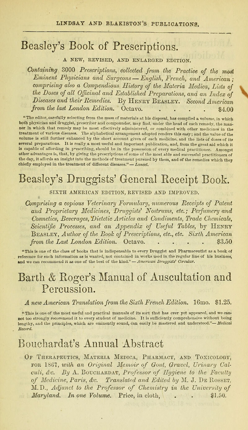 Beasley's Book of Prescriptions. A NEW, REVISED, AND ENLARGED EDITION. Containing 3000 Prescriptions, collected from the Practice of the mad Eminent Physicians and Surgeons — English, French, and American; comprising also a Compendious History of the Materia Medica, Lists of the Doses of all Officinal and Established Preparations, and an Index of Diseases and their Remedies. By Henky Beasley. Second Amerimn from the last London Edition. Octavo. .... $4.00 The editor, carefully selecting from the mass of materials at his disposal, has compiled a volume, in which both physician and diuggist, prescriber and compounder, may find, under the head of each remedy, the man- ner in which that remedy may be most effectively administered, or combined with other medicines in the treatment of various diseases. The alphabetical arrangement adopted renders this easy; and the value of the volume is still further enhanced by the short account given of each medicine, and the lists of doses of its several preparations. It is really a most useful and important publication, and, trom the great aid which it is capable of affording in p>-escribing, should be in the possession of every medical practitioner. Amongst other advantages is, that, by giving the prescriptions of some of the most able and successful practitioners of the day, it affords an insight into the methods of treatment pursued by them, and of the remedies which they chiefly employed in the treatment of different diseases. — Lancet. Beasley's Druggists' General Receipt Book. SIXTH AMERICAN EDITION, REVISED AND IMPROVED. Comprising a copious Veterinary Formulary, numerous Receipts of Patent and Proprietary Medicines, Druggists' Nostrums, etc.; Perfumery and Cosmetics, Beverages, Dietetic Articles and Condivients, Trade Chemicals, Scientific Processes, and an Appendix of Useful Tables, by Henry Beasley, Author of the Booh of Prescriptions, etc., etc. Sixth American from the Last London Edition. Octavo $3.50 This Is one of the class of books that is indispensable to every Druggist and Pharmaceutist as a book ol reference for such information as is wanted, not contained in works used in the regular line of Us business, and we can recommend it as one of the best of the kind. — American Druggists' Circular, Barth & Roger's Manual of Auscultation and Percussion. A new American Translation from the Sixth French Edition. 16mo. $1.25.  This is one of the most useful and practical manuals of its sort that has ever yet appeared, and we can- Bot too strongly recommend it to every student of medicine. It is suflBciently comprehensive without being lengthy, and the principles, which are eminently sound, can easily be mastered and understood.— Medical Record. Boucliardat's Annual Abstract Of Therapeutics, Materia Medica, Pharmacy, and Toxicology, FOR 1867, with an Original Memoir of Gout, Gravel, Urinary Cal- culi, &c. By A. Bouchardat, Professor of Hygiene to the Faculty of Medicine, Paris, &c. Translated and Edited by M. J. De Rosset, M. D., Adjunct to the Professor of Chemistry in the University of Maryland. In one Volume. Price, in cloth, . . |1.50.