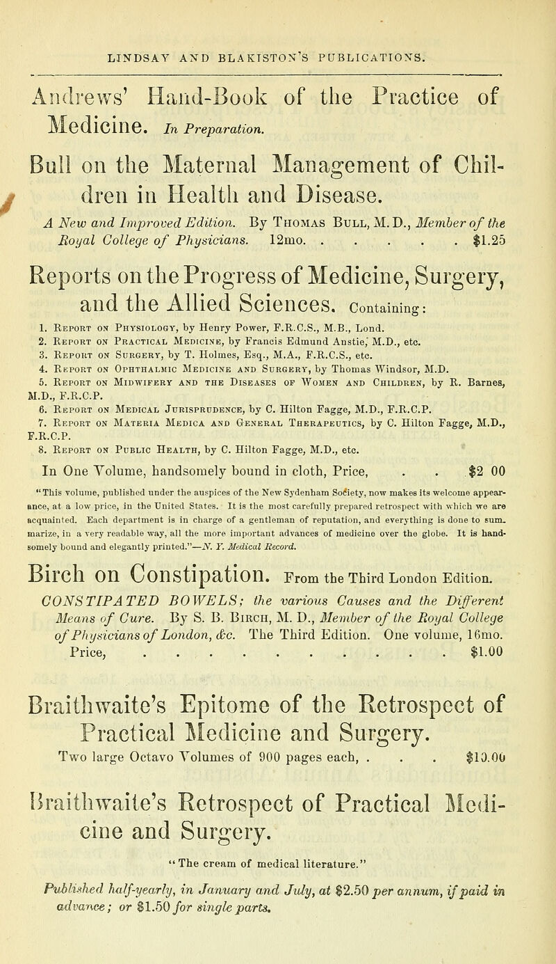 Andrews' Hand-Book of the Practice of Medicine, in Preparation. Bull on the Maternal Management of Chil- dren in Health and Disease. A New ajid Improved Edition. By Thomas Bull, M. D., Member of the Eoyal College of Physicians. 12mo $1.25 Reports on the Progress of Medicine, Surgery, and the Allied Sciences, containing: 1. Report on Physiology, by Henry Power, F.R.C.S., M.B., Lend. 2. Report on Practical Medicine, by Francis Edmund Anstie,' M.D., etc. 3. Report on Surgery, by T. Holmes, Esq., M.A., F.R.C.S., etc. 4. Rkport on Ophthalmic Medicine and Surgery, by Thomas Windsor, M.D. 5. Report on Midwifery and the Diseases of Women and Children, by R. Barnes, M.D., F.R.C.P. 6. Report on Medical Jurisprudence, by C. Hilton Fagge, M.D., F.R.C.P. 7. Report on Materia Medica and General Therapeutics, by C. Hilton Fagge, M.D., F.R.C.P. 8. Report on Public Health, by C. Hilton Fagge, M.D., etc. In One Yolume, handsomely bound in cloth, Price, . . $2 00 This volume, published under the auspices of the New Sydenham Softety, now makes its welcome appear- ance, at a low price, in the United States. It is the most carefully prepared retrospect with which we are acquainted. Each department is in charge of a gentleman of reputation, and everything is done to sum. marize, in a very readable way, all the more important advances of medicine over the globe. It is hand- somely bound and elegantly printed.—N. T. Medical Record. Birch on Constipation. From the Third London Edition. CONSTIPATED BOWELS; the various Causes and the Different Means of Cure. By S. B. Birch, M. D., Member of the Royal College of Physicians of London, &c. The Third Edition. One volume, 16mo. Price, . $1.00 Braithwaite's Epitome of the Retrospect of Practical iledicine and Surgery. Two large Octavo Volumes of 900 pages each, . . . $10.00 Braithwaite's Retrospect of Practical Medi- cine and Surgery. The cream of medical literature. Published half-yearhj, in January and July, at $2.50 per annum, if paid in advance; or $1.50 for single parts.