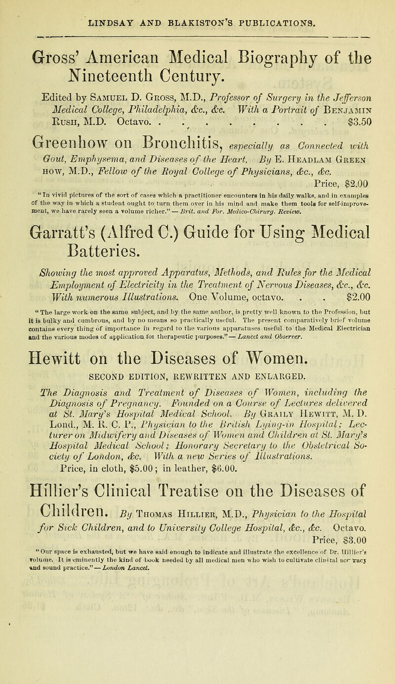 Gross' American Medical Biography of the Nineteenth Century. Edited by Samuel D. Gross, M.D., Professor of Surgery in the Jefferson Medical College, Philadelphia, &c., &c. With a Portrait of Benjamin KusH, M.D. Octavo. . . ^ $3.50 Green how on Bronchitis^ especially as connected wun Gout, Emphysema, and Diseases of the Heart. By E. Headlam Geeen HOW, M.D., Fellow of the Royal College of Physicians, &c., &c. Price, $2.00 In vivid pictures of the sort of cases which a practitioner enconnters in his daily walks, and iu examples Cf the way in which a student ought to turn them over in his mind and make them tooU for self-improve- ment, we have rarely seen a volume richer. — Brit, and For. Medico-Chirurg. Review. Garratt's (Alfred C.) Guide for Using Medical Batteries. Shoiving the most approved Apparatus, Methods, and Rules for the Medical Employment of Electricity in the Treatment of Nervous Diseases, &e., &c. With numerous Illustrations. One Volume, octavo. . . $2.00  The large work on the same subject, and by the same author, is pretty well known to the Profeseiou, but it is bulky and cumbrous, and by no means so practically useful. The present comparatively brief volume contains every thing of importance in regard to the various apparatuses useful to the Medical Electrician and the various modes of application foi therapeutic purposes. — Lancet and Observer. Hewitt on the Diseases of Women. SECOND EDITION, REWRITTEN AND ENLARGED, The Diagnosis and Treatment of Diseases of Women, including the Diagnosis of Pi^egnancy. Founded on a Course of Lectures delivered at St. Mary^s Hospital 3Iedical School. By Graily Hewitt, M. D. Lond., M. K. C. P., Physician to the British Lying-in HospiitM; Lec- turer on Midwifery and Diseases of Womeii and Children at St. Mary^s Hospital Medical ISchoul; Honorary Secretary to the Obstetrical So- ciety of London, &c. With a new Series of lllastrations. Price, in cloth, $5.00; in leatlier, $6.00. Hillier's Clinical Treatise on the Diseases of Children. By Thomas Hillier, M.D., Physician to the Hosjntal for Sick Children, and to University College Hospital, &c., <&c. Octavo. Price, S.3.00 Our space is exhausted, but we have said enough to indicate and illustrate the excellence of Dr. Hillier's VoluQie. It isuminently the kind of book needed by all medical men who wish to cultivate clinical acr-iracj »nd sound practice. — Lmidon Lancet.