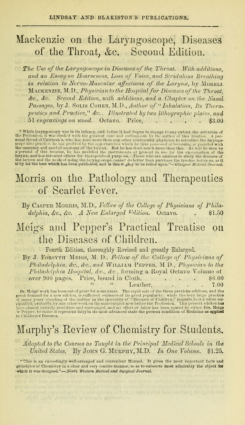 Mackenzie on the Laryngoscope, Diseases of the Throaty &c. Second Edition. The Use of the Laryngoscope in Diseases of the Throat. With additions, and an Essay on Hoarseness, Loss of Voice, and Stridulous Breathing in relation to Nervo-Muscular affections of the Larynx, by Moreli. Mackenzie, M.D., Physician to the Hospital for Diseases of the Throat, &c., &c. Second Edition, with additions, and a Chapter on the A^asal Passages, by J. Solis Cohen,M..D., Author of  Lihalation, Its Thera^ peutics and Practice,''^ &c. Illustrated by two lithographic plates, and 51 engravings on wood. Octavo. Price, .... $3.00  Wliile laryngoscopy was in its infancy, and before it liuii begun to eiip,age to any extent the attention of the Profession, it was stndied with tlie greatest care ami eiitbusiusni by the author of this treatise. A per- Boual friend of Czerniak's, who has done more tlKiii any otlier continental physician to introduce the laryngo- scope into i)ractiLe, he h;is profited by the o|iportunitie3 wljicli he tlius [los.sessed ot becoming ac piainted with the anatomy and niorliiil anatomy of the laryn.\. Bnt lie has done much more than this. As will be seen by a perusal of this treatise, lie has modified tlie instninients at present in use lor tiie examination of tho larynx, and has invented others for therapeutical purp( -(cs. vThose who ai-e anxious to stndy the diseiuses of Uie larynx and the mode of using the lary ngnscope, canno' do better than purchase the treatise before us, a.s it ■is by far the best which has been published, and is thoro' ^hiy to be relied upon.—Glasgow Medical Joarnal. Morris on the Pathology and Therapeutics of Scarlet Fever. By Casper Morris, M.D., Fellow of the College of Physicians of Phila- delphia, &c., &C: A New Enlarged f^4ltion. Octavo. . $1.50 Meigs and Pepper's Practical Treatise on the Diseases of Cliildren. Fourth Edition, thoroughly Eevised and greatly Enlarged. By J. Forsyth Meigs, M. D., Fellow of the College of Physicians of Philadelphia, &c., So., and William Pepper, M D., Physician to the Philadelphia Plusjrital, &c., &c., forming a Royal Octavo Volume of over 900 pages. Price, bound in Cloth, . . . $6.00 Leather, . . . 7.00 Dr. Meigs' work has been out of print for some years. The rapid sale of the three previous editions, and the great demand for a new edition, is sufficient evidence of its great popularity: while tlie very large practice of many years' standing of tlie author in the speciality ot ' Diseases of Children, imparts to it a value im- .■qnalled, probaldy, by any otlier work on the same subject now before the Profession. This present edition haa 'jeeii almost entirely rewritten and rearranged, and no effort or labor has been spared by either Drs. Meiga -\v Pepper, to make it represent fully in its most advanced state the present condition of Medicine as applied to Children's Diseases. Marphj^'s Review of Chemistry for Students. Adapted to i\<i Courses as Taught in the Principal Medical Schools in the United States. By John G. Murphy, M.D. In One Volume. $1.25,  -his is an exceedingly well-arranged and convenient Manual. It gives the most important facts nnJ principles of Chemistry in a clear and very concise manner, so as to subserve most admirably the object fat wbich it was designed.—North Western Medical and Surgical Journal.