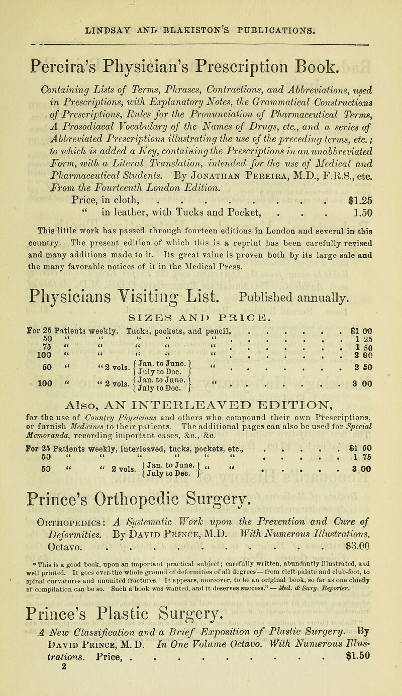 Pereira's Physician's Prescription Book. Containing Lists of Terms, Phrases, Contractions, and Abbreviations, used in Prescriptions, with Explanatory Notes, the Grammatical Construction's of Prescriptions, Rules for the Pronunciation of Pharmaceutical Terms, A Prosodiacal Vocabulary of the Names of Drugs, etc., and a series of Abbreviated Prescriptions illustrating the use of the preceding terms, etc.; to which is added a Key, containing the Prescriptions in an unabbreviated Form, with a Literal Translation, intended for the use of Medical and Pharinaceutical Students. By Jonathan Peeeiea, M.D., F.R.S., etc. From the Fourteenth London Edition. Price, in cloth, $1.25  in leather, with Tucks and Pocket, . . . 1.50 This little work has passed through fourteen editions in London and several in this country. The present edition of which this is a reprint has been carefully revised and many additions made to it. Its great value is proven both by its large sale and the many favorable notices of it in the Medical Press. Phy Sicians Visiting List. Published annually. SIZES AND PHIOB, For 25 Patients weekly. Tucks, pockets, and pencil, $1 00 60 '«     1 25 75 «'     1 50 100 •'    ....... 8 ©0 60  2vols.fJf-SJ--} « 2 60 100 «  3 vols. I T**?■ t° i^^®'1  3 00 1 July to Bgc. Also, AN INTERLEAVED EDITION, for the use of Country Physicians and others who compound their own Prescriptions, or furnish Medicines to their patients. The additional pages can also be used for Special Memoranda, recording important cases, &c., &c. For 25 Patients weekly, interleaved, tucks, pockets, etc., $1 60 50     u .6 ..... 1 75 50 «  2 vols. {Jjrytoir}  ^^ Prince's Orthopedic Surgery. Orthopedics: A Systematic Work upon the Prevention and Cure of Deformities. By David Piunce, M.D. With Numerous Lllustrations. Octavo. . . . $3.00 This is a good book, upon an important practical subject; carefully written, abundantly illustrated, and well printed. It goes over, the whole ground of deformities of all degrees — from cleft-palate and club-foot, to spinal curvatures and ununited fractures. It appears, moreover, to be an original book, so far as one chiefly of compilation can be so. Such a book was wanted, and it deserves succesa. — Med. <& Surg. Meporier. Prince's Plastic Surgery. A New Classification and a Brief Exposition of Plastic Surgery. By I)AVID Prince, M. D. In One Volume Octavo. With Nwnerous Illus- trations. Price, $1.50 2