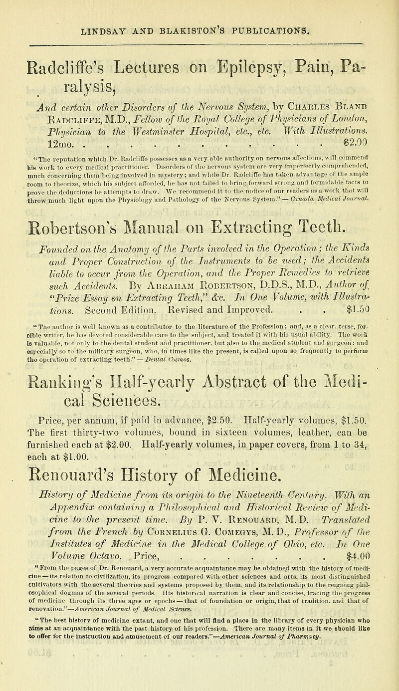 Radcliffe's Lectures on Epilepsy, Pain, Pa- ralysis, And certain other Disorders of the Nervous Systevi, by Charles Bland Eadcliffe, M.D., Fellow of the Royal College of Physicians of London, Physician to the Westminster Hospital, etc., etc. With Illustrations. i2mo e2.oa Tlie reputation wbich Dr. Rarlcliffe possesses as a very able antbority on neryoiia affections, will commend hJB work to every medical practitioner. Disorders of tlie nervous system are very iinperfectly comprehended, much concerning them being involved in mystery; and while Dr. Radcliffe has taken advantage of the ample room to theorize, which his snbject afforded, he has not fiilled to briny; forward strung and formidable farts to prove (he deductions he attempts to draw. We recommend it to the notice of our renders as a work that will throw much light upon the Physiology and P.-ithology of the Nervous System. — Canada Medical Journal. Robertson's Manual on Extracting Teeth. Founded on the Anatomy of (he Parts involved in the Operation; the Kinds and Proper Construction of the Instruments to he tised; the Accidents liable to occur from the Operation, and the Proper Remedies to retrieve such Accidents. By Abraham Robertson, D.D.S., M.D., Author of Prize Essay en Extracting Teeth, &g. In One Volume, with Illustra- tions. Second Edition. Revised and Improved. . . $1.50 The author is well known as a contributor to the literature of the Profes.^ion; and, as a clear, terse, for- cihle writer, he has devoted considerable care to the subject, and treated it with hi.s usual ability. Tlie work Is valuable, not only to the dental student and practitioner, but also to the medical student and surgeon : and especially so to the military surgeon, who, in times like the present, is called upon so frequently to perform the operation of extracting teeth. — Dental Cosmos. Ranking s Half-yearly Abstract of the Medi- cal Sciences. Price, per annum, if paid in advance, $2.50. Half-yearly volumes, $1.50. The first thirty-two volumes, bound in sixteen volumes, leather, can be furnished each at $2.00. Half-yearly volumes, in paper covers, from 1 to 34, each at $1.00. Renouard's History of Medicine. History of Medicine from its origin to the Nineteenth, Century. With an Appendix containing a Philosophical and Historical Revieio of Medi- cine to the present time. By P. Y. Renouard, M. D. Translated from the French by Cornelius G. Comeqys, M. D., Professor of the Institutes of Medicine in the 3Iedical College of Ohio, etc. In One Volume Octavo. Price, ....... $4.00  From the pages of Dr. Renouard, a very accurate acquaintance may be ohtaine.d with the history of medi- cine— its relation to civilization, its progress compared with other sciences and arts, its most distinguished cultivators with the several theories and systems proposed by them, and its relationship to the reigning phil- osophical dogmas of the several periods. His historical narration is clear and concise, tracing the progress of medicine through its three ages or epochs — that of foundation or origin, that of tradition, and that of renovation.—American Journal of Medical Science. The best historv of medicine extant, and one that will find a place in the library of every physician who aims at an acquaintance with the past history of his profession. There are many items in it we should like to offer for the instruction and amusement of our readers.—American Journal of Pharmacy.