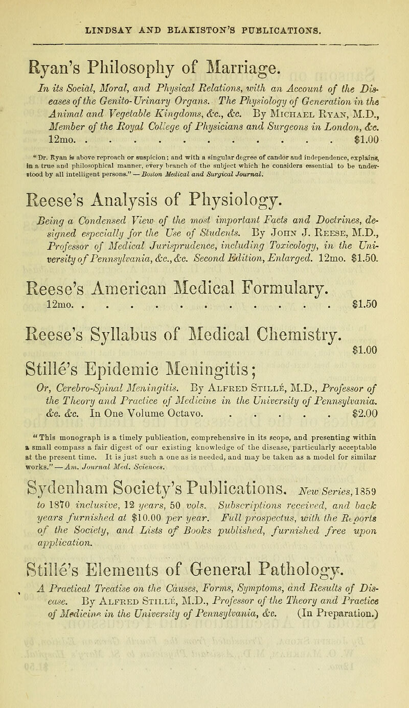 Ryan's Philosophy of Marriage. In its Social, 3Ioral, and Physical Relations, with an Account of the Dis' eases of the Genito- Urinary Organs. The Physiology of Generation in the Animal and Vegetable Kingdoms, &c., &g. By Michael Ryan, M.D., Member of the Royal College of Physicians and Surgeons in London, <tc. 12mo $1.00 Dr. Ryan re above reproach or suspicion; and with a singular degree of candor and independence, explains, ha a true and philosophical manner, every branch of the subject which he considers essential to be nndei*- itood by all intelligent persons. — Boston Medical and Surgical Journal. Reese's Analysis of Physiology. Being a Condensed View of the most important Facts and Doctrines, de- signed especially for the Use of Students. By John J. Reese, M.D., Professor of Medical Jurisprudence, including Toxicology, in the Uni- versity of Pennsylvania, &c.,&c. Second Edition, Enlarged. 12mo. $1.50, Reese's American Medical Formulary. 12mo $1.50 Reese's Syllabus of Medical Chemistry. $1.00 Stille's Epidemic Meningitis; Or, Cerebro-Spinal Meningitis. By Alfred Stille, M.D,, Professor of the Theory and Practice of Medicine in the University of Pennsylvania. &c. &c. In One Volume Octavo $2.00  This monograph is a timely publication, comprehensive in its scope, and presenting within B. small compass a fair digest of our existing knowledge of the disease, particularly acceptable at the present time. It is just such a one as is needed, and may be taken as a model for similar works. — Am. Journal Med. Sciences. Sydenham Society's Publications. Newseries,^^^ to 1870 inclusive, 12 years, 50 vols. Subscriptions received, and back years furnished at $10.00 per year. Full prospectus, with the Rtports of the Society, and Lists of Books published, furnished free upon applica.tion. Stille's Elements of General Pathology. A Practical Treatise on the Causes, Forms, Symptoms, and Results of Dis- ease. By Alfred Stille, M.D., Professor of the Theory and Practice of Medicine- in the University of Pennsylvania, &g. (In Pi'eparation.)