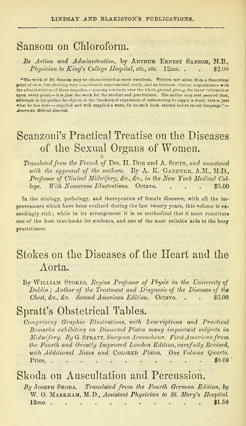 Sansom on Chloroform. Its Action and Administration, by Arthur Ernest Sanbom, M.B., Physician to King's College Hospital, etc., etc. 12mo. . . $2.00 The work of Dr. Pansom may be characterized as most excellent. Written not alone from a theoretical point of view, but showing very considerable experimental study, and an intimate clinical acquaintance with the administration of these remedies,— passing concisely o*er the whole ground, giving the latest ''nformctioa upon every point,— it is just the work for the student and practitioner. The author may rest assured that, although in his preface he objects to the 'hackneyed expression of endeavoring to supply a want,' this is jnst what he has done — supplied and well supplied a want, for no such book existed before in our language. — American Medical Journal. Scanzoni's Practical Treatise on the Diseases of the Sexual Organs of Women. Translated from the French of Drs. H, Dor and A. SociN, and annotated with the approval of the authors. By A. K. Gardner, A.M., M.D., Professor of Clinical Midwifery, &c., &c., in the New York Medical Col- lege. With Numerous Illustrations. Octavo. . . . $5.00 In the etiology, pathology, and therapeutics of female diseases, with all the im- provements which have been realized during the last twenty years, this volume is ex- ceedingly rich; while in its arrangement it is so methodical that it must constitute one of the best text-books for students, and one of the most reliable aids to the busy practitioner. Stokes on the Diseases of the Heart and the Aorta. By William Stokes, Eegius Professor of Ph>^^ic in the University of Dublin; Author of the Treatment and Diagnosis of the Diseases of the Chest, dx., &G. Second American Edition. Octavo. . . $3.00 Spratt's Obstetrical Tables. Comprising Graphic Plustrations, with hescriptions and Practical Remarks exhibiting on Dissected Plates many important subjects in Midwifery. 5^ G. Spratt, Surgeon Accoucheur. First American from, the Fourth and Oreatly Improved London Edition, carefully Revised, with Additional Notes and Colored Plates. One Volume Quarto. Price, . $8.00 Skoda on Auscultation and Percussion. By Joseph Skoda. Translated from the Fourth German Edition, by W. 0. Markham, M. D., Assistant Physician to St. Mary^s Hospital. l2mo $1.5a