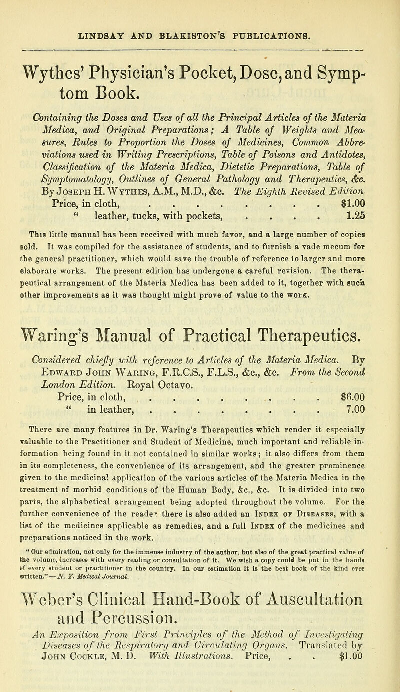 Wythes' Physician's Pocket, Dose, and Symp- tom Book. Containing the Doses and Uses of all the Principal Articles of the Materia Medica, and Original Preparations; A Table of Weights and Mea- sureSy Pules to Proportion the Doses of Medicines, Common Abbre- viations used in Writing Prescriptions, Table of Poisons and Antidotes, Classification of the Materia Medica, Dietetic Preparations, Table of Symptomatology, Outlines of General Pathology and Therapeutics, <jtc. By Joseph H. Wythes, A.M., M.D., &c. I'he Eighth Prevised Edition. Price, in cloth, 61.00  leather, tucks, with pockets, .... 1.25 This little manual has been received with much favor, and a large number of copies Bold. It was compiled for the assistance of students, and to furnish a vade mecum for the general practitioner, which would save the trouble of reference to larger and more elaborate works. The present edition has undergone a careful revision. The thera- peutical arrangement of the Materia Medica has been added to it, together with sucii other improvements as it was thought might prove of value to the wor«. Waring's Manual of Practical Therapeutics. Considered chiefly with reference to Articles of the Materia Medica. By Edward Jokn Waring, F.R.C.S., F.L.S., &c., &c. From the Second London Edition. Royal Octavo. Price, in cloth, . . . . . . . . $6.00  in leather, 7.00 There are many features in Dr. Waring's Therapeutics which render it especially valuable to the Practitioner and Student of Medicine, much important and reliable in- formation being found in it not contained in similar works; it also differs from them in its completeness, the convenience of its arrangement, and the greater prominence given to the medicinal application of the various articles of the Materia Medica in the treatment of morbid conditions of the Human Body, &c., &c. It is divided into two parts, the alphabetical arrangement being adopted throughout the volume. For the further convenience of the reade* there is also added an Index of Diseases, with a list of the medicines applicable as remedies, and a full Index of the medicines and preparations noticed in the work.  Our admiration, not only for the immense industry of the author, but also of the great practical value of the volume, iucreasee with every reading or consultation of it. We wish a copy could be put in the hands s>f every student or practitioner in the country. In our estimation it is the best book of the kind ever (Tritteo. — N. T. Medical Journal. Weber's Clinical Hand-Book of Auscultation and Percussion. Ayi Exposition from First Principles of the Method of Investigating Diseases of the Respiratory and Girculating Organs. Translated by John Cockle, M. D. With Illustrations. Price, . . $1.00