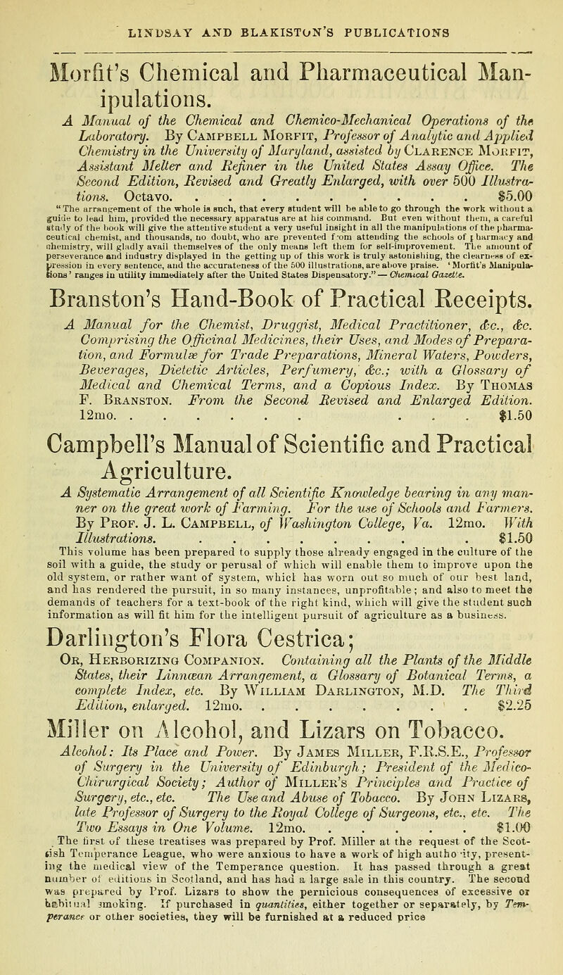 Morfit's Chemical and Pharmaceutical Man- ipulations. A Manual of the Chemical and Ghemico-Mechanical Operations of the Luboratory. By Campbell ^Iorfit, Profetsmr of Analytic and Applied Chemistry in the University of Maryland, assisted by Clarence MvJkfit, Assistant Melter and Befiner in the United States Assay Office. The Second Edition, Revised and Greatly Enlarged, loith over 500 Ilhistra- tions. Octavo. $5.00 The urransement of the whole is anch, that every atudent will be able to go through the work without a guide to lead him, provided the necessary apparatus are at his command. But even without tiiem, a careful gta<ly of the book will give the attentive student a very useful insight in all the manipulntions of thepharma<- eeutical chemist, and thousands, no doubt, who are prevented f 'om attending the schoolb of j barmacy and ithemistry, will gladly avail themselves of the only means left them for sell-improvement. The amount of perseverance and industry displayed In the getting up of this work is truly astonisliing, the clearni-ss of ex- pression in every sentence, and the accurateness of the 500 illustrations, are above praise. ' Morfit's Manipula- nons' ranges in utility immediately after the United States Dispensatory.— Oiemical Gazette. Branston's Hand-Book of Practical Receipts. A Manual for the Chemist, Druggist, Medical Practitioner, dec, &c. Comprising the Officinal Medicines, their Uses, and Modes of Prepara- tion, and Formulae for Trade Preparations, Mineral Waters, Powders, Beverages, Dietetic Articles, Perfumery, &c.; with a Glossary of Medical and Chemical Terms, and a Copious Index. By Thomas F. Branston. From the Second Revised and Enlarged Edition. 12mo . . . $1.50 Campbell's Manual of Scientific and Practical •riculture. Ag] A Systematic Arrangement of all Scientific Knowledge bearing in any man- ner on the great work of Farming. For the use of Schools and Fanners. By Prof. J. L. Campbell, of Washington College, Va. 12mo. With Illustrations. ....... . $1.50 This volume lias been prepared to supply those already engaged in the culture of the soil with a guide, the study or perusal of which will enable them to improve upon the old system, or rather want of system, whicl has worn out so much of our best land, and has rendered the pursuit, in so many instaaces, unprofitable; and also to meet the demands of teachers for a text-book of the right kind, which will give the student such information as will fit him for the intelligent pursuit of agriculture as a business. Darlington's Flora Cestrica; Or, Herborizing Companion. Containing all the Plants of the Middle States, their Linncean Arrangement, a Glossary of Botanical Terms, a complete Index, etc. By William Darlington, M.D. The Third Edition, enlarged. 12ino. . . . . . . . $2.25 Miller on Alcohol, and Lizars on Tobacco. Alcohol: Its Place and Power. By James Miller, F.R.S.E., Professor of Surgery in the University of Edinburgh; President of the Medico- Chirurgical Society; Author of Miller's Principles and Practice of Surgery, etc., etc. The Use and Abuse of Tobacco. By John Lizars, late Professor of Surgery to the Royal College of Surgeons, etc., etc. The Two Essays in One Volume. l2mo. . . . . . $1.00 The lirst of these treatises was prepared by Prof. Miller at the request of the Scot- tish Temperance League, who were anxious to have a work of high autho -ity, present- i}ig the medical view of the Temperance question. It has passed through a great number oi editions in Scotland, and has had a large sale in this country. The second was prepared by Prof. Lizars to show the pernicious consequences of excessive oi habitual jmoking. If purchased in quantities, either together or separately, by Tem- perance or otlier societiea, they will b« furnished at a reduced price