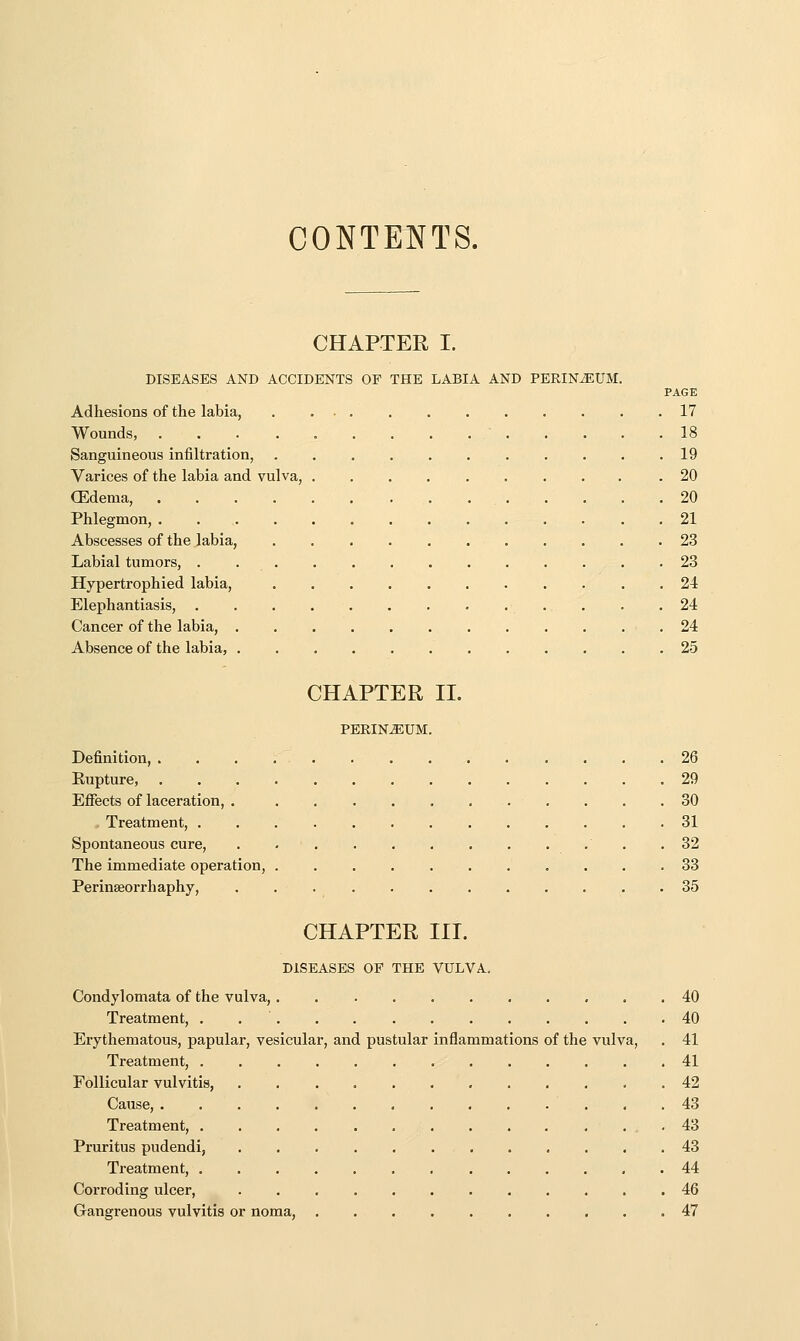 CONTENTS. CHAPTER I. DISEASES AND ACCIDENTS OF THE LABIA AND PERINiEUM. PAGE Adhesions of the labia, 17 Wounds, 18 Sanguineous infiltration, 19 Varices of the labia and vulva, .20 (Edema, 20 Phlegmon, 21 Abscesses of the labia, 23 Labial tumors, . . . . . , 23 Hypertrophied labia, 24 Elephantiasis, 24 Cancer of the labia, 24 Absence of the labia, 25 CHAPTER 11. PERINEUM. Definition, 26 Eupture, 29 Ejffects of laceration, . . 30 . Treatment, 31 Spontaneous cure, .32 The immediate operation, 33 Perinseorrhaphy, ............ 35 CHAPTER III. DISEASES OP THE VULVA. Condylomata of the vulva, 40 Treatment, . 40 Erythematous, papular, vesicular, and pustular inflammations of the vulva, . 41 Treatment, 41 Follicular vulvitis, 42 Cause, . .43 Treatment, 43 Pruritus pudendi, 43 Treatment, 44 Corroding ulcer, 46 Gangrenous vulvitis or noma, 47