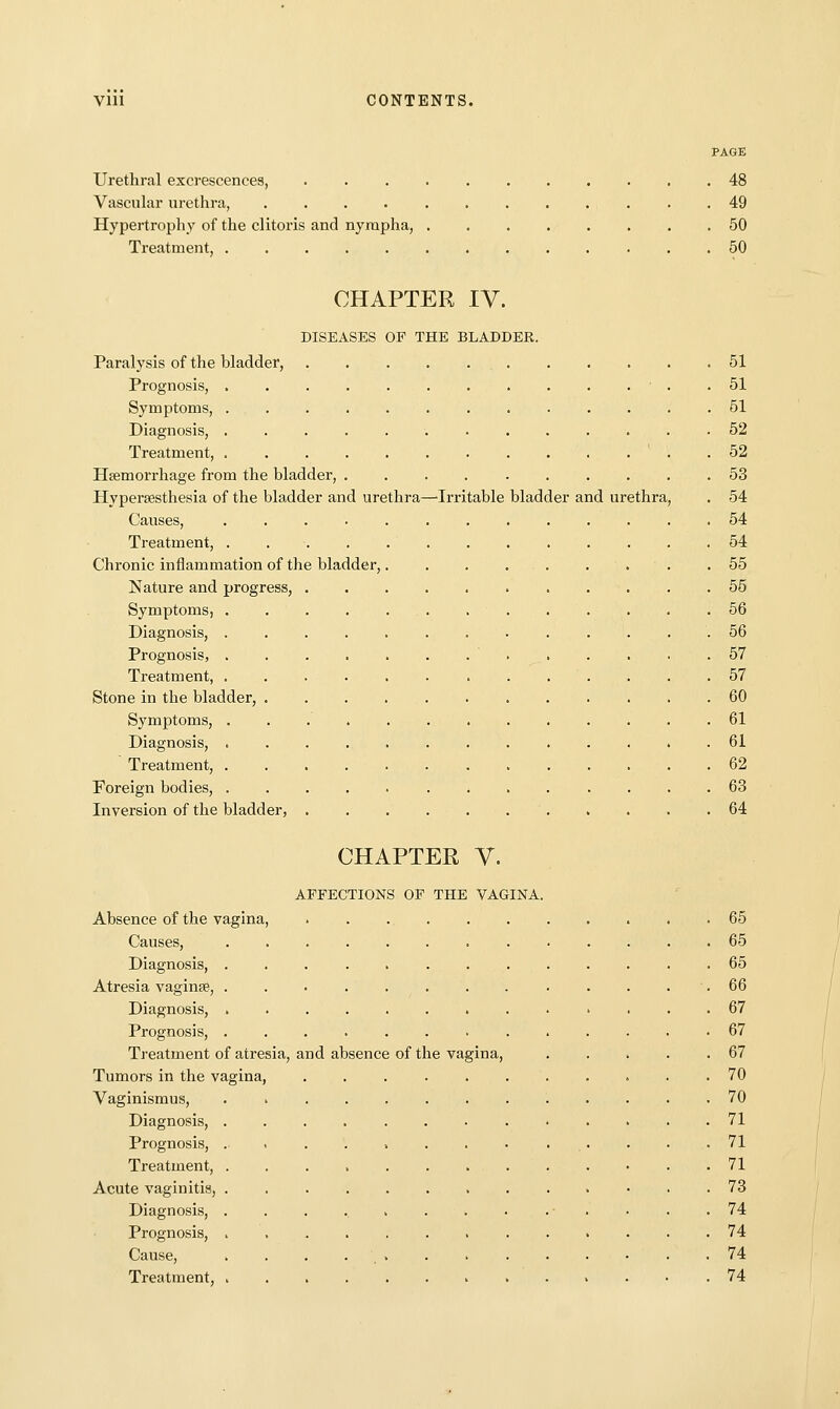 PAGE Urethral excrescences, 48 Vascular urethra, . 49 Hypertrophy of the clitoris and nyrapha, 50 Treatment, 50 CHAPTER IV. DISEASES OP THE BLADDER. Paralysis of the bladder, 51 Prognosis, ■ . .51 Symptoms, ............. 51 Diagnosis, 52 Treatment, .52 Haemorrhage from the bladder, 53 Hypersesthesia of the bladder and urethra—'Irritable bladder and urethra, . 54 Causes, 54 Treatment, 54 Chronic inflammation of the bladder, 55 Nature and progress, 55 Symptoms, 56 Diagnosis, ............. 56 Prognosis, . . . . . . . . . . . . .57 Treatment, 57 Stone in the bladder, 60 Symptoms, 61 Diagnosis, ............. 61 Treatment, 62 Foreign bodies, 63 Inversion of the bladder, 64 CHAPTER V. AFFECTIONS OF THE VAGINA. Absence of the vagina, 65 Causes, 65 Diagnosis, 65 Atresia vaginae, . . . . . . . . . . . . •. 66 Diagnosis, ............. 67 Prognosis, 67 Treatment of atresia, and absence of the vagina, 67 Tumors in the vagina, 70 Vaginismus, . 70 Diagnosis, ............. 71 Prognosis, . . . . . . . • . . . . . 71 Treatment, 71 Acute vaginitis, 73 Diagnosis, 74 Prognosis, . 74 Cause, 74 Treatment, 74