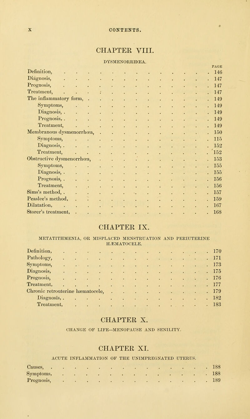 CHAPTER VIII. DYSMENORRHOSA. PAGE Definition, 146 Diagnosis, 147 Prognosis, 147 Treatment, 147 The inflammatory form, 149 Symptoms, 149 Diagnosis, 149 Prognosis, . 149 Treatment, 149 Membranous dysmenorrhcea, 150 Symptoms, 115 Diagnosis, . 152 Treatment, 'l52 Obstructive dysmenorrhcea, . . . .' 153 Symptoms, 155 Diagnosis, ............. 155 Prognosis, 156 Treatment, 156 Sims's method, 157 Peaslee's method, 159 Dilatation, 167 Storer's treatment, 168 CHAPTER IX. METATITHMENIA, OR MISPLACED MENSTRUATION AND PERIUTERINE HEMATOCELE. Definition, 170 Pathology, . 171 Symptoms, . . . . 173 Diagnosis, 175 Prognosis, ............. 176 Treatment, 177 Chronic retrouterine hsematocele, 179 Diagnosis, 182 Treatment, 183 CHAPTER X. CHANGE OF LIFE—MENOPAUSE AND SENILITY. CHAPTER XI. ACUTE INFLAMMATION OF THE UNIMPREGNATED UTERUS. Causes, 188 Symptoms, 188 Prognosis, 189