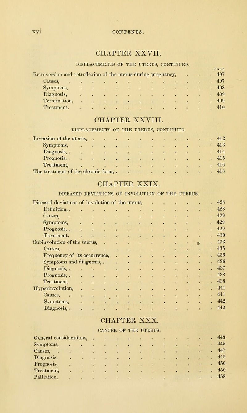 CHAPTER XXVII. DISPLACEMENTS OF THE UTERUS, CONTINUED. PAGE Eetroversion and retroflexion of the uterus during pregnancy, . . . 407 Causes, 407 Symptoms, 408 Diagnosis, 409 Termination, 409 Treatment, . . .• 410 CHAPTER XXVIII. DISPLACEMENTS OF THE UTERUS, CONTINUED. Inversion of the uterus, . 412 Symptoms, • 413 Diagnosis, 414 Prognosis, 415 Treatment, 416 The treatment of the chronic form, . 418 CHAPTER XXIX. DISEASED DEVIATIONS OF INVOLUTION OF THE UTERUS. Diseased deviations of involution of the uterus, 428 Definition, 428 Causes, 429 Symptoms, 429 Prognosis, 429 Treatment, 430 Subinvolution of the uterus, a- • ^33 Causes 435 Frequency of its occurrence, 436 Symptoms and diagnosis, 436 Diagnosis, . 437 Prognosis, 438 Treatment, ............ 438 Hyperinvolution, 441 Causes, 441 Symptoms, . . . * . . . . 442 Diagnosis, 442 CHAPTER XXX. CANCER OF THE UTERUS. General considerations, 443 Symptoms, 445 Causes, 447 Diagnosis, . 448 Prognosis, 450 Treatment, 450 Palliation, 458