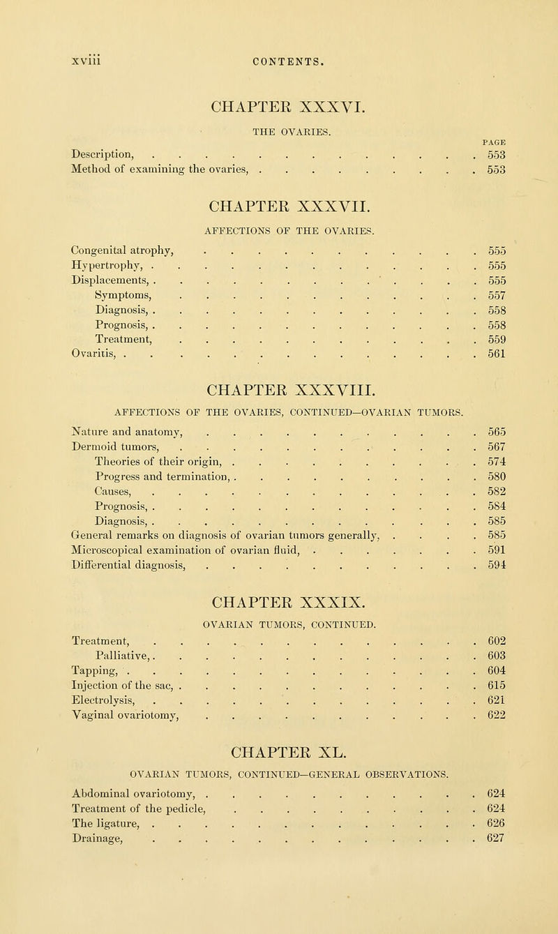 CHAPTER XXXVI. THE OVARIES. PAGE Description, 553 Method of examining the ovaries, 553 CHAPTER XXXVII. AFFECTIONS OF THE OVARIES. Congenital atrophy, 555 Hypertrophy, 555 Displacements, ' . . . . 555 Symptoms, 557 Diagnosis, 558 Prognosis, . 558 Treatment, 559 Ovaritis, . . 561 CHAPTER XXXVIII. AFFECTIONS OF THE OVARIES, CONTINUED—OVARIAN TUMORS. Nature and anatomy, ........... 565 Dermoid tumors, 567 Theories of their origin, .......... 574 Progress and termination, .......... 580 Causes, . 582 Prognosis, . 584 Diagnosis, 585 General remarks on diagnosis of ovarian tumors generally, .... 585 Microscopical examination of ovarian fluid, 591 Differential diagnosis, 594 CHAPTER XXXIX. OVARIAN TUMORS, CONTINUED. Treatment, 602 Palliative, 603 Tapping, 604 Injection of the sac, 615 Electrolysis, ' 621 Vaginal ovariotomy, ........... 622 CHAPTER XL. OVARIAN TUMORS, CONTINUED-GENERAL OBSERVATIONS. Abdominal ovariotomy, ........... 624 Treatment of the pedicle, 624 The ligature, 626 Drainage, ......... .... 627