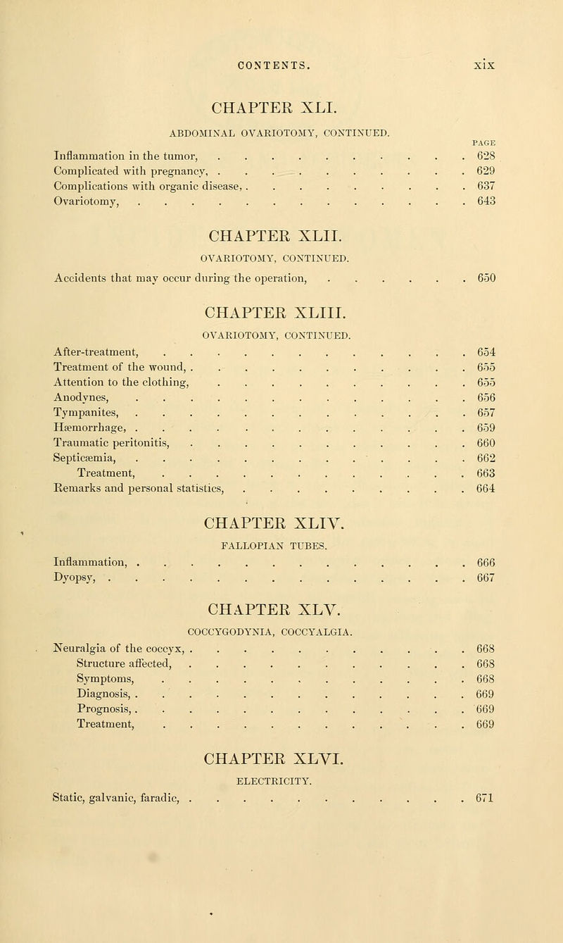 CHAPTER XLI. ABDOMINAL OVARIOTOMY, CONTINUED. PAGE Inflammation in the tumor, 628 Complicated with pregnancy, .......... 629 Complications with organic disease,......... 637 Ovariotomy, 643 CHAPTER XLII. OVARIOTOMY, CONTINUED. Accidents that may occur during the operation, 650 CHAPTER XLIIL OVARIOTOMY, CONTINUED. After-treatment, . 654 Treatment of the wound, 655 Attention to the clothing, . 655 Anodynes, 656 Tympanites, 657 Haemorrhage, .... ......... 659 Traumatic peritonitis, ........... 660 Septicsemia, 662 Treatment, 663 Remarks and personal statistics, 664 CHAPTER XLIV. FALLOPIAN TUBES. Inflammation, Dyopsy, . 666 667 CHAPTER XLV. COCCYGODYNIA, COCCYALGIA. Neuralgia of the coccyx, Structure affected, Symptoms, Diagnosis, . Prognosis,. Treatment, 668 668 668 669 669 669 CHAPTER XLYI. ELECTRICITY. Static, galvanic, farad ic, 671