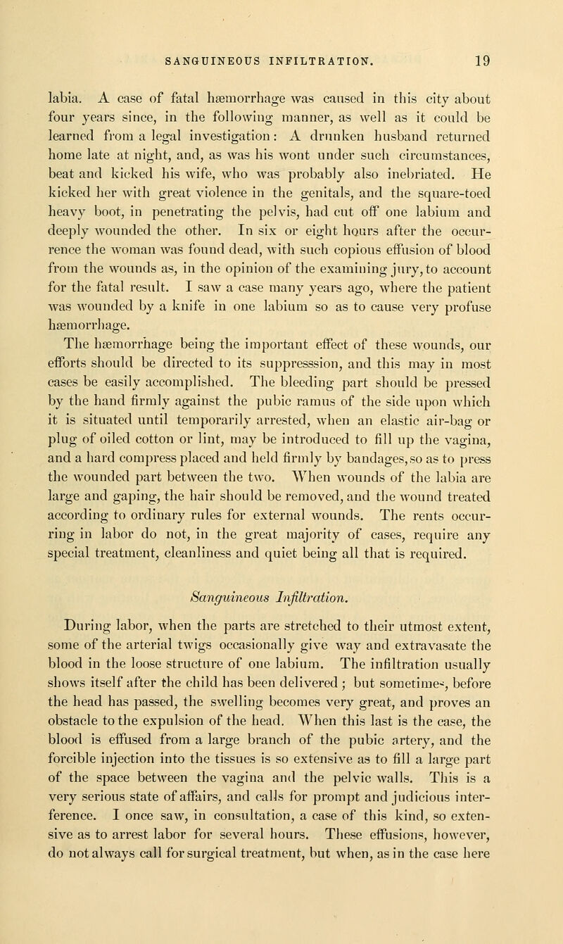 labia. A case of fatal haemorrhage was caused in tliis city about four years since, in the following manner, as well as it could be learned from a legal investigation: A drunken husband returned home late at night, and, as was his wont under such circumstances, beat and kicked his wife, who was probably also inebriated. He kicked her with great violence in the genitals, and the square-toed heavy boot, in penetrating the pelvis, had cut oif one labium and deeply wounded the other. In six or eight hours after the occur- rence the woman was found dead, with such copious effusion of blood from the wounds as, in the opinion of the examining jury, to account for the fatal result. I saw a case many years ago, where the patient was wounded by a knife in one labium so as to cause very profuse haemorrhage. The haemorrhage being the important effect of these wounds, our efforts should be directed to its suppresssion, and this may in most cases be easily accomplished. The bleeding part should be pressed by the hand firmly against the pubic ramus of the side upon which it is situated until temporarily arrested, when an elastic air-bag or plug of oiled cotton or lint, may be introduced to fill up the vagina, and a hard compress placed and held firmly by bandages, so as to press the wounded part between the two. When wounds of the labia are large and gaping, the hair should be removed, and the wound treated according to ordinary rules for external wounds. The rents occur- ring in labor do not, in the great majority of cases, require any special treatment, cleanliness and quiet being all that is required. Sanguineous Infiltration. During labor, when the parts are stretched to their utmost extent, some of the arterial twigs occasionally give way and extravasate the blood in the loose structure of one labium. The infiltration usually shows itself after the child has been delivered ; but sometime-^, before the head has passed, the swelling becomes very great, and proves an obstacle to the expulsion of the head. When this last is the case, the blood is effused from a large branch of the pubic artery, and the forcible injection into the tissues is so extensive as to fill a large part of the space between the vagina and the pelvic walls. This is a very serious state of affairs, and calls for prompt and judicious inter- ference. I once saw, in consultation, a case of this kind, so exten- sive as to arrest labor for several hours. These effusions, iiowever, do not always call for surgical treatment, but when, as in the case here