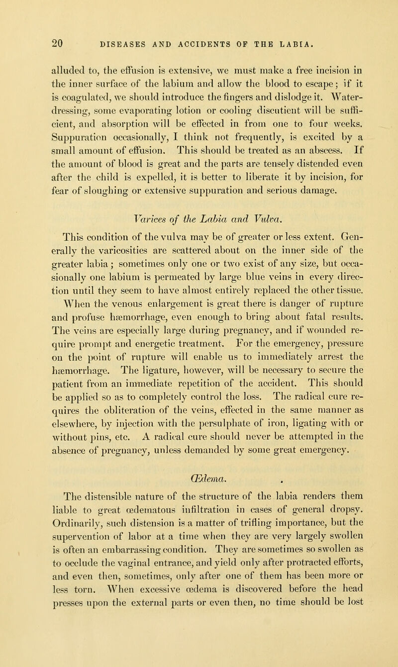alluded to, the effusion is extensive, we must make a free incision in the inner surface of the labium and allow the blood to escape; if it is coagulated, we should introduce the fingers and dislodge it. Water- dressing, some evaporating lotion or cooling discntient will be suffi- cient, and absorption will be effected in from one to four weeks. Suppuration occasionally, I think not frequently, is excited by a small amount of effusion. This should be treated as an abscess. If the amount of blood is great and the parts are tensely distended even after the child is expelled, it is better to liberate it by incision, for fear of sloughing or extensive suppuration and serious damage. Varices of the Labia and Vulva. This condition of the vulva may be of greater or less extent. Gen- erally the varicosities are scattered about on the inner side of the greater labia; sometimes only one or two exist of any size, but occa- sionally one labium is permeated by large blue veins in every direc- tion until they seem to have almost entirely replaced the other tissue. When the venous enlargement is great there is danger of rupture and profuse hseraorrhage, even enough to bring about fatal results. The veins are especially large during pregnancy, and if wounded re- quire prompt and energetic treatment. For the emergency, pressure on the point of rupture will enable us to immediately arrest the haemorrhage. The ligature, however, will be necessary to secure the patient from an immediate repetition of the accident. This should be applied so as to completely control the loss. The radical cure re- quires the obliteration of the veins, effected in the same manner as elsewhere, by injection with the persulphate of iron, ligating with or without pins, etc. A radical cure should never be attempted in the absence of pregnancy, unless demanded by some great emergency. (Edema. The distensible nature of the structure of the labia renders them liable to great oedematous infiltration in cases of general dropsy. Ordinarily, such distension is a matter of trifling importance, but the supervention of labor at a time when they are very largely swollen is often an embarrassing condition. They are sometimes so swollen as to occlude the vaginal entrance, and yield only after protracted efforts, and even then, sometimes, only after one of them has been more or less torn. When excessive cedema is discovered before the head presses upon the external parts or even then, no time should be lost