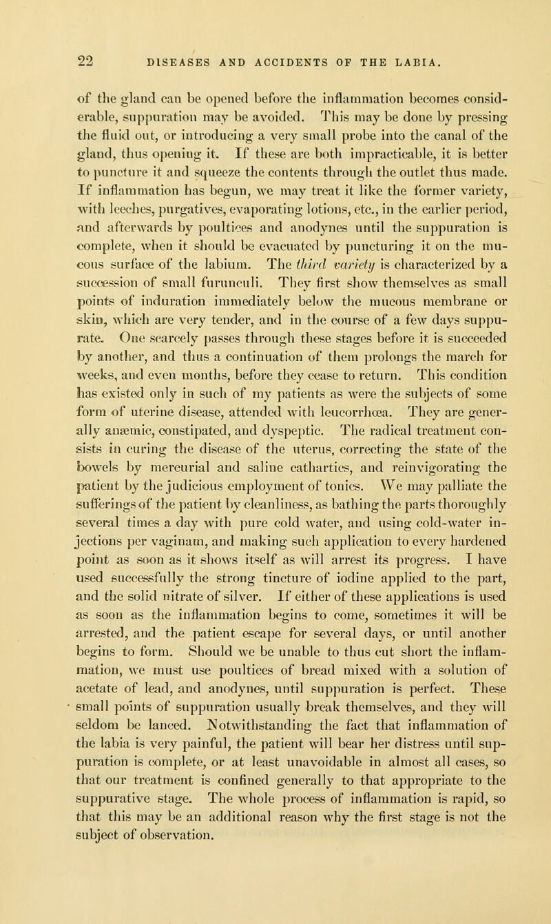 of the gland can be opened before the inflammation becomes consid- erable, suppuration may be avoided. This may be done by pressing the fluid out, or introducing a very small probe into the canal of the gland, thus opening it. If these are both impracticable, it is better to puncture it and squeeze the contents through the outlet thus made. If inflammation has begun, we may treat it like the former variety, with leeches, purgatives, evaporating lotions, etc., in the earlier period, and afterwards by poultices and anodynes until the suppuration is complete, when it should be evacuated by puncturing it on the mu- cous surface of the labium. The third variety is characterized by a succession of small furunculi. They first show themselves as small points of induration immediately below the mucous membrane or skill, which are very tender, and in the course of a few days suppu- rate. One scarcely passes through these stages before it is succeeded by another, and thus a continuation of them prolongs the march for weeks, and even months, before they cease to return. This condition has existed only in such of my patients as were the subjects of some form of uterine disease, attended with leucorrhoea. They are gener- ally anaemic, constipated, and dyspeptic. The radical treatment con- sists in curing the disease of the uterus, correcting the state of the bowels by mercurial and saline cathartics, and reinvigorating the patient by the judicious employment of tonics. We may palliate the sufferings of the patient by cleanliness, as bathing the parts thoroughly several times a day with pure cold water, and using cold-water in- jections per vaginam, and making such application to every hardened point as soon as it shows itself as will arrest its progress. I have used successfully the strong tincture of iodine applied to the part, and the solid nitrate of silver. If either of these applications is used as soon as the inflammation begins to come, sometimes it will be arrested, and the patient escape for several days, or until another begins to form. Should we be unable to thus cut short the inflam- mation, we must use poultices of bread mixed with a solution of acetate of lead, and anodynes, until suppuration is perfect. These small points of suppuration usually break themselves, and they will seldom be lanced. Notwithstanding the fact that inflammation of the labia is very painful, the patient will bear her distress until sup- puration is complete, or at least unavoidable in almost all cases, so that our treatment is confined generally to that appropriate to the suppurative stage. The whole process of inflammation is rapid, so that this may be an additional reason why the first stage is not the subject of observation.