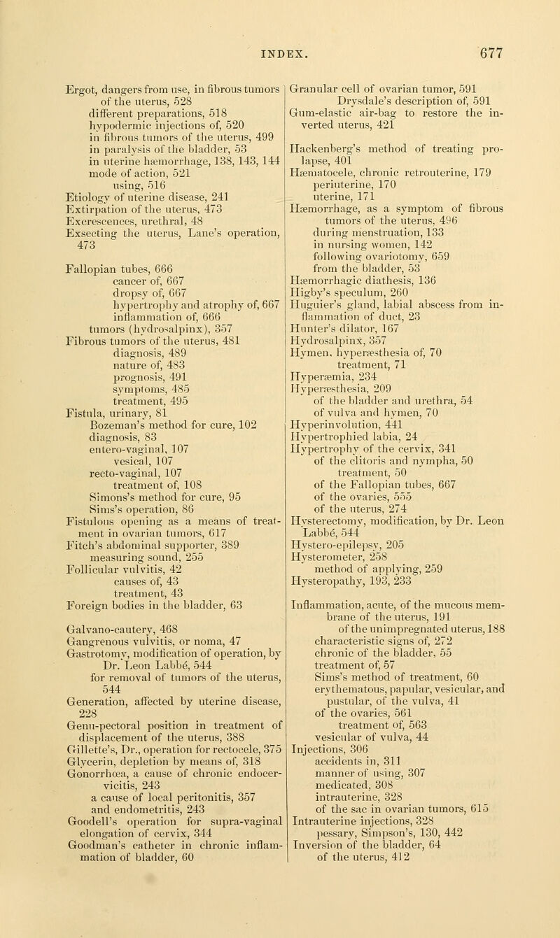 Ergot, dangers from use, in fibrous tumors of the ulerus, 528 different preparations, 518 hypodermic injections of, 520 in fibrous tumors of the uterus, 499 in paralysis of the bladder, 53 in uterine hfemorrhage, 138, 143, 144 mode of action, 521 using, 516 Etiology of uterine disease, 241 Extirpation of tlie uterus, 473 Excrescences, urethral, 48 Exsecting the uterus. Lane's operation, 473 Fallopian tubes, 666 cancer of, 667 dropsy of, 667 hypertrophy and atrophy of, 667 inflammation of, 666 tumors (hydrosalpinx), 357 Fibrous tumors of the uterus, 481 diagnosis, 489 nature of, 483 prognosis, 491 symptoms, 485 treatment, 495 Fistula, urinary, 81 Bozeman's method for cure, 102 diagnosis, 83 entero-vagina], 107 vesical, 107 recto-vaginal, 107 treatment of, 108 Simons's method for cure, 95 Sims's operation, 86 Fistulous opening as a means of treat- ment in ovarian tumors, 617 Fitch's abdominal supporter, 389 measuring sound, 255 Follicular vulvitis, 42 causes of, 43 treatment, 43 Foreign bodies in the bladder, 63 Galvano-cautery, 468 Gangrenous vulvitis, or noma, 47 Gastrotomy, modification of operation, by Dr. Leon Labbe, 544 for removal of tumors of the uterus, 544 Generation, aflfected by uterine disease, 228 Genu-pectoral position in treatment of displacement of the uterus, 388 Gillette's, Dr., operation for rectocele, 375 Glycerin, depletion by means of, 318 Gonorrhoea, a cause of chronic endocer- vicitis, 243 a cause of local peritonitis, 357 and endometritis, 243 Goodell's operation for supra-vaginal elongation of cervix, 344 Goodman's catheter in chronic inflam- mation of bladder, 60 Granular cell of ovarian tumor, 591 Drysdale's description of, 591 Gum-elastic air-bag to restore the in- verted uterus, 421 Hackenberg's method of treating pro- lapse, 401 Hsematocele, chronic retrouterine, 179 periuterine, 170 uterine, 171 Hagmorrhage, as a symptom of fibrous tumors of the uterus, 496 during menstruation, 133 in nursing women, 142 following ovariotomy, 659 from the bladder, 53 Hijemorrhagic diathesis, 136 Higby's speculum, 260 Huguier's gland, labial abscess from in- flammation of duct, 23 Hunter's dilator, 167 Hydrosalpinx, 357 Hymen, hypersesthesia of, 70 treatment, 71 Hypersemia, 234 Hyperpesthesia, 209 of the bladder and urethra, 54 of vulva and hymen, 70 Hyperinvolution, 441 Hypertrophied labia, 24 Hypertrophy of the cervix, 341 of the clitoris and nympha, 50 treatment, 50 of the Fallopian tubes, 667 of the ovaries, 555 of the uterus, 274 Hysterectomy, modification, by Dr. Leon Labbe, 544 Hystero-epilepsy, 205 Hysterometer, 258 metliod of applying, 259 Hysteropathy, 193, 233 Inflammation, acute, of the mucous mem- brane of the uterus, 191 of the unimpregnated uterus, 188 characteristic signs of, 272 chronic of the bladder, 55 treatment of, 57 Sims's method of treatment, 60 erythematous, papular, vesicular, and pustular, of the vulva, 41 of the ovaries, 561 treatment of, 563 vesicular of vulva, 44 Injections, 306 accidents in, 311 manner of using, 307 medicated, 308 intrauterine, 328 of the sac in ovarian tumors, 615 Intrauterine injections, 328 pessary, Simpson's, 130, 442 Inversion of the bladder, 64 of the uterus, 412