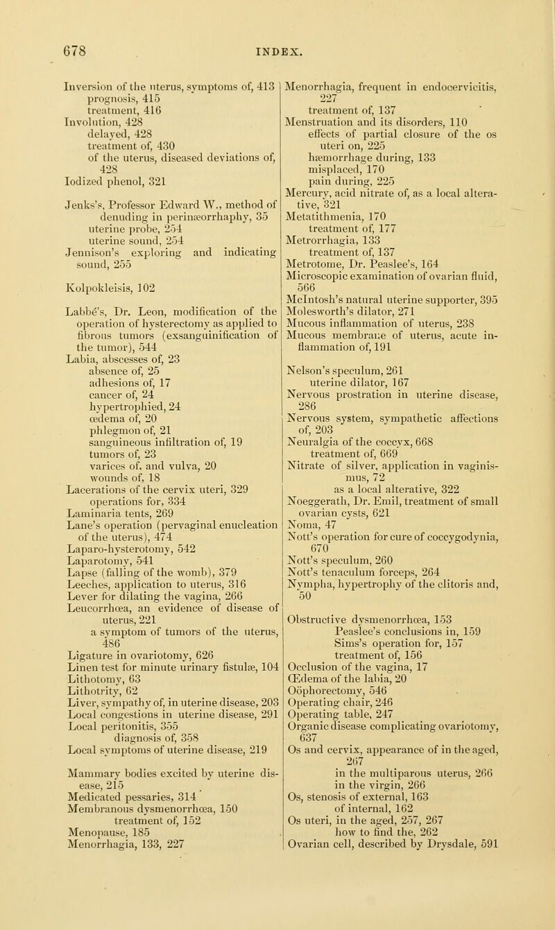 Inversion of the nterus, symptoms of, 413 prognosis, 415 treatment, 416 Involution, 428 delayed, 428 treatment of, 430 of the uterus, diseased deviations of, 428 Iodized phenol, 321 Jenks's, Professor Edward W., method of denuding in perinseorrhaphy, 35 uterine probe, 254 uterine sound, 254 Jennison's exploring and indicating sound,255 Kolpokleisis, 102 Labb^'s, Dr. Leon, modification of the operation of hysterectomy as applied to fibrous tumors (exsanguinification of the tumor), 544 Labia, abscesses of, 23 absence of, 25 adhesions of, 17 cancer of, 24 hypertropliied, 24 oedema of, 20 phlegmon of, 21 sanguineous infiltration of, 19 tumors of, 23 varices of, and vulva, 20 wounds of, 18 Lacerations of the cervix uteri, 329 operations for, 334 Laminaria tents, 269 Lane's operation (pervaginal enucleation of the uterus), 474 Laparo-hysterotomy, 542 Laparotomy, 541 Lapse (falling of the womb), 379 Leeches, application to uterus, 316 Lever for dilating the vagina, 266 Leucorrhcea, an evidence of disease of uterus, 221 a symptom of tumors of the uterus, 486 Ligature in ovariotomy, 626 Linen test for minute urinary fistulse, 104 Lithotomy, 63 Lithotrity, 62 Liver, sympathy of, in uterine disease, 203 Local congestions in uterine disease, 291 Local peritonitis, 355 diagnosis of, 358 Local symptoms of uterine disease, 219 Mammary bodies excited by uterine dis- ease, 215 Medicated pessaries, 314 Membranous dysmenorrhoea, 150 treatment of, 152 Menopause, 185 Menorrhagia, 133, 227 Menorrhagia, frequent in endocervicitis, 227 treatment of, 137 Menstruation and its disorders, 110 efiects of partial closure of the os uteri on, 225 hneniorrhage during, 133 misplaced, 170 pain during, 225 Mercurv, acid nitrate of, as a local altera- tive, 321 Metatithmenia, 170 treatment of, 177 Metrorrhagia, 133 treatment of, 137 Metrotome, Dr. Peaslee's, 164 Microscopic examination of ovarian fluid, 566 Mcintosh's natural uterine supporter, 395 Moles worth's dilator, 271 Mucous inflammation of uterus, 238 Mucous membrane of uterus, acute in- flammation of, 191 Nelson's speculum, 261 uterine dilator, 167 Nervous prostration in uterine disease, 286 Nervous system, sympathetic affections of, 203 Neuralgia of the coccyx, 668 treatment of, 669 Nitrate of silver, application in vaginis- mus, 72 as a local alterative, 322 Noeggerath, Dr. Erail, treatment of small ovarian cysts, 621 Noma, 47 Nott's operation for cure of coccygodynia, 670 Nott's speculum, 260 Nott's tenaculum forceps, 264 Nympha, hypertrophy of the clitoris and, '50 Obstructive dysmenorrhoea, 153 Peaslee's conclusions in, 159 Sims's operation for, 157 treatment of, 156 Occlusion of the vagina, 17 QCdema of the labia, 20 Oophorectomy, 546 Operating chair, 246 Opei'ating table, 247 Organic disease complicating ovariotomv, 637 Os and cervix, appearance of in the aged, 267 in the multiparous uterus, 266 in the virgin, 266 Os, stenosis of external, 163 of internal, 162 Os uteri, in the aged, 257, 267 how to find the, 262 Ovarian cell, described by Drysdale, 591