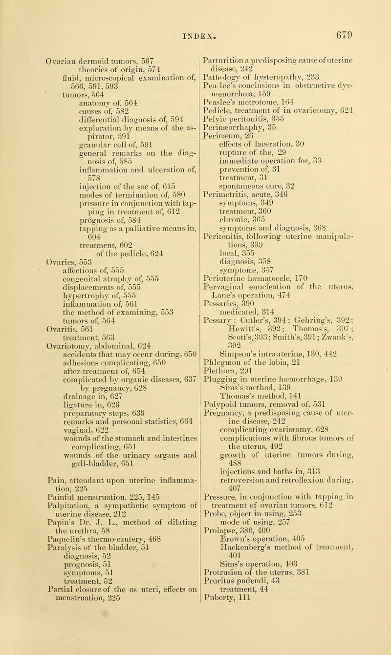 Ovarian dermoid tumors, 567 theories of origin, 574 fluid, microscopical examination of, 566, 591,593 tumors, 564 anatomy of, 564 causes of, 582 differential diagnosis of, 594 exploration by means of the as- pirator, 591 granular cell of, 591 general remarks on the diag- nosis of, 585 inflammation and ulceration of, 578 injection of the sac of, 615 modes of termination of, 580 pressure in conjunction with tap- ping in treatment of, 612 prognosis of, 584 tapping as a palliative means in, 604 treatment, 602 of the pedicle, 624 Ovaries, 553 affections of, 555 congenital atrophy of, 555 displacements of, 555 hypertrophy of, 555 inflammation of, 561 the method of examining, 553 tumors of, 564 Ovaritis, 561 treatment, 563 Ovariotomy, abdominal, 624 accidents that may occur during, 650 adhesions complicating, 650 after-treatment of, 654 complicated b}' organic diseases, 637 by pregnancy, 628 drainage in, 627 ligature in, 626 preparatory steps, 639 remarks and personal statistics, 664 vaginal, 622 wounds of the stomach and intestines complicating, 651 wounds of the urinary organs and gall-bladder, 651 Pain, attendant upon uterine inflamma- tion, 225 Painful menstruation, 225, 145 Palpitation, a sympathetic sj^mptom of uterine disease, 212 Papin's Dr. J. L., method of dilating the urethra, 58 Paquelin's thermo-cautery, 468 Paralysis of the bladder, 51 diagnosis, 52 prognosis, 51 symptoms, 51 treatment, 52 Partial closure of the os uteri, effects on menstruation, 225 Parturition a predisposing cause of uterine disease, 242 Pathology of hysteropathy, 233 Pea-lee's conclusions in obstructive dys- menorrhcea, 159 I'easlee's metrotome, 164 Pedicle, treatment of in ovariotomy, 624 Pelvic peritonitis, 355 Perinseorrhaphy, 35 Perinseum, 26 effects of laceration, 30 rupture of the, 29 immediate operation for, 33 prevention of, 31 treatment, 31 spontaneous cure, 32 Perimetritis, acute, 346 symptoms, 349 treatment, 360 chronic, 365 symptoms and diagnosis, 368 Peritonitis, following uterine manipula- tions, 339 local, 355 diagnosis, 358 symptoms, 357 Periuterine hsematocele, 170 Pervaginal enucleation of the uterus, Lane's operation, 474 Pessaries, 390 medicated, 314 Pessarv : Cutler's, 394 ; Geliring's, 392; Hewitt's, 392; Thomas's, 397; Scott's, 393; Smith's, 391; Zwank's, 392 Simpson's intrauterine, 130, 442 Phlegmon of the labia, 21 Plethora, 291 Plugging in uterine hffimorrhage, 139 Sims's method, 139 Thomas's method, 141 Polypoid tumors, removal of, 531 Pregnancy, a predisposing cause of uter- ine disease, 242 complicating ovariotomy, 628 complications with fibrous tumors of the uterus, 492 growth of uterine tumors during, 488 injections and baths in, 313 retroversion and retroflexion during, 407 Pressure, in conjunction with tapping in treatment of ovarian tumors, 612 Probe, object in using, 253 mode of using, 257 Prolapse, 380, 400 Brown's operation, 405 Hackenberg's method of treatment, 401 Sims's operation, 403 Protrusion of the uterus, 381 Pruritus pudendi, 43 treatment, 44 Puberty, 111