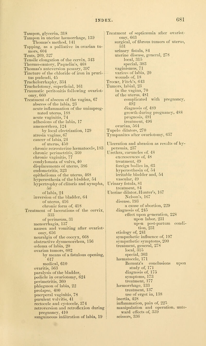 Tampon, glycerin, 318 Tampon in uterine haemorrhage, 139 Thomas's method, 141 Tapping, as a palliative in ovarian tu- mors, 604 Tents, 269, 327 Tensile elongation of the cervix, 343 Thermo-cautery, Paquelin's, 468 Thomas's anteversion pessary, 397 Tincture of the chloride of iron in pruri- tus pudendi, 45 Trachelorrhaphy, 334 Trachelotomy, superficial, 161 Traumatic peritonitis following ovariot- omy, 660 Treatment of abscess of the vagina, 67 abscess of the labia, 23 acute inflammation of the unimpreg- nated uterus, 188 acute vaginitis, 74 adhesions of the labia, 17 amenorrhoea, 124 by local electrization, 129 atresia vaginae, 67 cancer of labia, 24 of uterus, 450 chronic retrouterine hsematocele, 183 chronic perimetritis, 360 chronic vaginitis, 77 condylomata of vulva, 40 displacements of uterus, 386 endometritis, 323 epithelioma of the uterus, 468 hypersesthesia of the bladder, 54 hypertrophy of clitoris and nympha, 50 of labia, 24 inversion of the bladder, 64 of uterus, 416 chronic form of, 418 Treatment of lacerations of the cervix. 333 of perinteum, 31 menorrhagia, 137 nausea and vomiting after ovariot- omy, 656 neuralgia of the coccyx, 668 obstructive dysmenorrhoea, 156 oedema of labia, 20 ovarian tumors, 602 by means of a fistulous opening, 617 medical, 610 ovaritis, 563 paralysis of the bladder, pedicle in ovariotomy, 624 perimetritis, 360 phlegmon of labia, 22 prolapse, 400 puerperal vaginitis, 78 purulent vulvitis, 41 rectocele and cystocele, 374 retroversion and retroflexion during pregnancy, 410 sanguineous infiltration of labia, 19 Treatment of septicoemia after ovariot- omy, 663 surgical, of fibrous tumors of uterus, 531 urinary fistula, 84 uterine disease, general, 278 local, 315 special, 303 vaginismus, 71 varices of labia, 20 wounds of, 18 Trocar, t'itch's, 643 Tumors, labial, 23 in the vagina, 70 of the uterus. 481 complicated with pregnancy, 492 diagnosis of, 489 growth during pi-egnancy, 488 prognosis, 491 treatment, 496 ovarian, 564 Tupelo dilators, 270 Tympanites after ovariotomy, 657 Ulceration and abrasion as results of liy- persemia, 237 Urethra, caruncles of, 48 excrescences of, 48 treatment, 49 foreign bodies in, 63 hyperfesthesia of, 54 irritable bladder and, 54 vascular, 49 Urinary fistula, 81 treatment, 84 Uterine dilator, Hunter's, 167 Nelson's, 167 disease, 193 a cause of abortion, 229 diagnosis of, 245 efiect upon generation, 228 upon labor, 231 upon post-partum condi- tion, 231 etiology of, 241 sympathetic influence of, 197 sympathetic symptoms, 200 treatment, general, 278 local, 315 special, 303 hsematocele, 171 Bernutz's conclusions upon study of, 171 diagnosis of, 175 symptoms, 173 treatment, 177 hsemorrhage, 133 treatment, 137 use of ergot in, 138 inertia, 428 inflammation, pain of, 225 manipulation and operation, unto- ward effects of, 339 scissors, 336