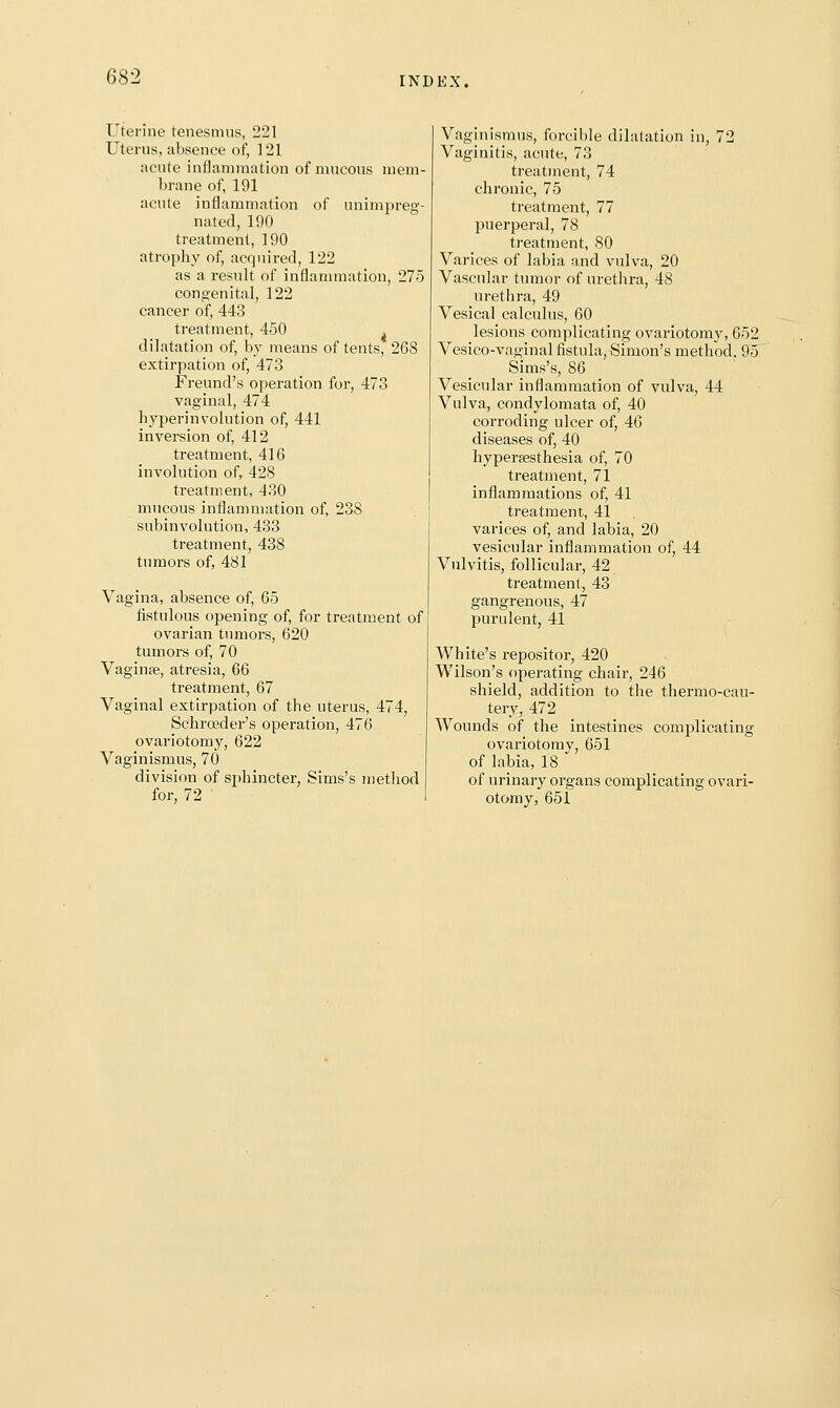 Uterine tenesmus, 221 Uterus, absence of, 121 acute inflammation of mucous mem- brane of, 191 acule inflammation of unimpreg- nated, 190 treatment, 190 atrophy of, acquired, 122 as a result of inflammation, 275 congenital, 122 cancer of, 443 treatment, 450 dilatation of, by means of tents, 268 extirpation of, 473 Freund's operation for, 473 vaginal, 474 hyperinvolution of, 441 inversion of, 412 treatment, 416 involution of, 428 treatment, 430 mucous inflammation of, 238 subinvolution, 433 treatment, 438 tumors of, 481 Vagina, absence of, 65 fistulous opening of, for treatment of ovarian tumors, 620 tumors of, 70 Vaginfe, atresia, 66 treatment, 67 Vaginal extirpation of the uterus, 474, Schroeder's operation, 476 ovariotomy, 622 Vaginismus, 70 division of sphincter, Sims's method for, 72 Vaginismus, forcible dilatation in, 72 Vaginitis, acute, 73 treatment, 74 chronic, 75 treatment, 77 puerperal, 78 treatment, 80 Varices of labia and vulva, 20 Vascular tumor of uretlira, 48 urethra, 49 Vesical calculus, 60 lesions complicating ovariotomy, 652 Vesico-vaginal fistula, Simon's method, 95 Sims's, 86 Vesicular inflammation of vulva, 44 Vulva, condylomata of, 40 corroding ulcer of, 46 diseases of, 40 hyperaesthesia of, 70 treatment, 71 inflammations of, 41 treatment, 41 varices of, and labia, 20 vesicular inflammation of, 44 Vulvitis, follicular, 42 treatment, 43 gangrenous, 47 purulent, 41 White's repositor, 420 Wilson's operating chair, 246 shield, addition to the thermo-cau- tery, 472 Wounds of the intestines complicating ovariotomy, 651 of labia, 18 of urinary organs complicating ovari- otomy, 651