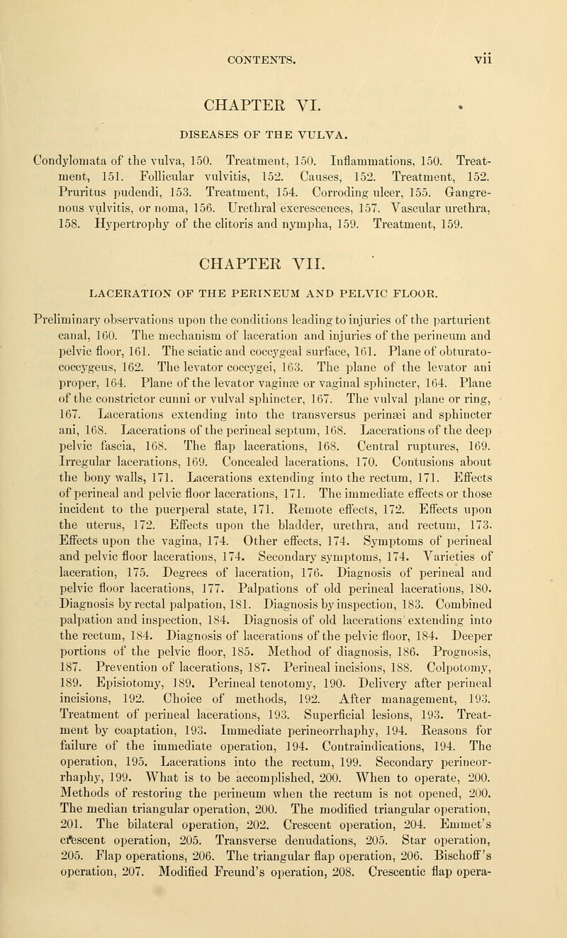 CHAPTER VI. DISEASES OF THE VULVA. Condylomata of the vulva, 150. Treatment, 150. Inflammations, 150. Treat- ment, 151. Follicular vulvitis, 152. Causes, 152. Treatment, 152. Pruritus i^udendi, 153. Treatment, 154. Corroding ulcer, 155. Glangre- nous vulvitis, or noma, 156. Urethral excrescences, 157. Vascular urethra, 158. Hypertrophy of the clitoris and nympha, 159. Treatment, 159. CHAPTER VII. LACERATION OF THE PERINEUM AND PELVIC FLOOR. Preliminary observations upon the conditions leading to injuries of the parturient canal, 160. The mechanism of laceration and injuries of the perineum and pelvic floor, 161. The sciatic and coccygeal surface, 161. Plane of obturato- coccygeus, 162. The levator coccygei, 163. The plane of the levator ani proper, 164. Plane of the levator vaginae or vaginal sphincter, 164. Plane of the constrictor cunni or vulval sphincter, 167. The vulval plane or ring, 167. Lacerations extending into the transversus perin^ei and sphincter ani, 168. Lacerations of the perineal septum, 168. Lacerations of the deep pelvic fascia, 168. The flap lacerations, 168. Central ruptures, 169. Irregular lacerations, 169. Concealed lacerations, 170. Contusions about the bonjr walls, 171. Lacerations extending into the rectum, 171. Efi'ects of perineal and pelvic floor lacerations, 171. The immediate efi'ects or those incident to the puerperal state, 171. Remote effects, 172. Effects upon the uterus, 172. Effects upon the bladder, urethra, and rectum, 173. Effects upon the vagina, 174. Other effects, 174. Symptoms of perineal and pelvic floor lacerations, 174. Secondary symptoms, 174. Varieties of laceration, 175. Degrees of laceration, 176. Diagnosis of perineal and pelvic floor lacerations, 177. Palpations of old perineal lacerations, 180. Diagnosis by rectal palpation, 181. Diagnosis by inspection, 183. Combined palpation and inspection, 184. Diagnosis of old lacerations extending into the rectum, 184. Diagnosis of lacerations of the pelvic floor, 184. Deeper portions of the pelvic floor, 185. Method of diagnosis, 186. Prognosis, 187. Prevention of lacerations, 187. Perineal incisions, 188. Colpotomy, 189. Episiotomy, 189. Perineal tenotomy, 190. Delivery after perineal incisions, 192. Choice of methods, 192. After management, 193. Treatment of perineal lacerations, 193. Superficial lesions, 193. Treat- ment by coaptation, 193. Immediate perineorrhaphy, 194. Reasons for failure of the immediate operation, 194. Contraindications, 194. The operation, 195. Lacerations into the rectum, 199. Secondary perineor- rhaphy, 199. What is to be accomplished, 200. When to operate, 200. Methods of restoring the perineum when the rectum is not opened, 200. The median triangular operation, 200. The modified triangular operation, 201. The bilateral operation, 202. Crescent operation, 204. Emmet's cfescent operation, 205. Transverse denudations, 205. Star operation, 205. Flap operations, 206. The triangular flap operation, 206. Bischoff's operation, 207. Modified Freund's operation, 208. Crescentic flap opera-