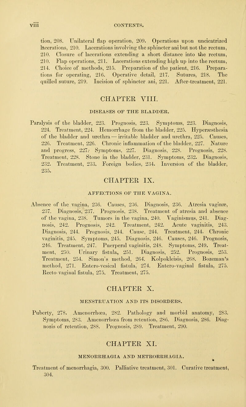 tion, 208. Unilateral flap operation, 209. Operations upon uncicatrized lacerations, 210. Lacerations involving the sphincter ani but not the rectum, 210. Closure of lacerations extending a short distance into tJie rectum, 210. Flap operations, 211. Lacerations extending high up into the rectum, 214. Choice of methods, 215. Preparation of the patient, 216. Prepara- tions for operating, 216. Operative detail, 217. Sutures, 218. The quilled suture, 219. Licision of sphincter ani, 221. After-treatment, 221. CHAPTER yill. DISEASES OF THE BLADDER. Paralysis of the bladder, 223. Prognosis, 223. Symptoms, 223. Diagnosis, 224. Treatment, 224. Hemorrhage from the bladder, 225. Hypersesthesia of the bladder and urethra — irritable bladder and urethra, 225. Causes, 226. Treatment, 226. Chronic inflammation of the bladder, 227. Nature and progress, 227.- Symptoms, 227. Diagnosis, 228. Prognosis, 228. Treatment, 228. Stone in the bladder, 231. Symptoms, 232. Diagnosis, 232. Treatment, 233. Foreign bodies, 234. Inversion of the bladder, 235. CHAPTER IX. AFFECTIONS OF THE VAGINA. Absence of the vagina, 236. Causes, 236. Diagnosis, 236. Atresia vaginae, 237. Diagnosis,' 237. Prognosis, 238. Treatment of atresia and absence of tlie vagina, 238. Tumors in the vagina, 240. Vaginismus, 241. Diag- nosis, 242. Prognosis, 242. Treatment, 242. Acute vaginitis, 243. Diagnosis, 244. Prognosis, 244. Cause, 244. Treatment, 244. Chronic vaginitis, 245. Symptoms, 245. Diagnosis, 246. Causes, 246. Prognosis, 246. Treatment, 247. Puerperal vaginitis, 248. Symptoms, 249. Treat- ment, 250. Urinary fistula, 251. Diagnosis, 252. Prognosis, 253. Treatment, 254. Simon's method, 264. Kolpokleisis, 268. Bozeman's method, 271. Entero-vesical fistula, 274. Entero-vaginal fistula, 275. Recto-vaginal fistula, 275. Treatment, 275. CHAPTER X. MENSTRUATION AND ITS DISORDERS. Puberty, 278. Amenorrhoea, 282. Pathology and morbid anatomy, 283. Symptoms, 283. Amenorrhoea from retention, 286. Diagnosis, 286. Diag- nosis of retention, 288. Prognosis, 289. Treatment, 290. CHAPTER XI. MENORRHAGIA AND METRORRHAGIA. Treatment of menorrhagia, 300. Palliative treatment, 301. Curative treatment, 304.