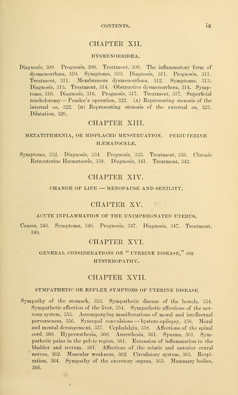 CHAPTER XII. DYSMENORRHOEA. Diagnosis, 309. Prognosis, 309. Treatment, 309. The inflammatory form of dysmenorrhoea, 310. Symptoms, 310. Diagnosis, 311. Prognosis, 311. Treatment, 311. Membranous di^smenorrhoea, 312. Symptoms, 313. Diagnosis, 313. Treatment, 314. Obstructive dysmenorrhoea, 314. Symp- toms, 316. Diagnosis, 316. Prognosis, 317. Treatment, 317. Superficial trachelotomy—Peaslee's operation, 322. (a) Representing stenosis of the internal os, 322. (b) Representing stenosis of the external os, 323. Dilatation, 326. CHAPTER XIII. METATITHMENIA, OR MISPLACED MENSTRUATION. PERIUTERINE HEMATOCELE. Symptoms, 332. Diagnosis, 334. Prognosis, 335. Treatment, 336. Chronic Retrouterine Hasmatocele, 338. Diagnosis, 341. Treatment, 342. CHAPTER XIY. CHANGE OF LIFE MENOPAUSE AND SENILITY. CHAPTER XY. ACUTE INFLAMMATION OF THE UN IMPREGNATED UTERUS. Causes, 346. Symptoms, 346. Prognosis, 347. Diagnosis, 347. Treatment, 348. CHAPTER XVI. GENERAL CONSIDERATIONS ON  UTERINE DISEASE, OR HYSTEROPATHY. CHAPTER XVII. SYMPATHETIC OR REFLEX SYMPTOMS OF UTERINE DISEASE. Sympathy of the stomach, 353. Sympathetic disease of the bowels, 354. Sympathetic afiection of the liver, 354. Sympathetic afi'ections of the ner- vous system, 355. Accompanying manifestations of moral and intellectual perverseness, 356. Syncopal convulsions —hj'stero-epilepsy, 356. Moral and mental derangement, 357. Cephalalgia, 358. Afi'ections of the spinal cord, 360. Hypertesthesia, 360. Anfeslhesia, 361. Spasms, 361. Sym- pathetic pains in the pelvic region, 361. Extension of inflammation to the bladder and rectum, 361. Afi'ections of the sciatic and anterior crural nerves, 362. Muscular weakness, 362. Circulatory system, 363. Respi- ration, 364. Sympathy of the excretory organs, 365. Mammary bodies, 366.