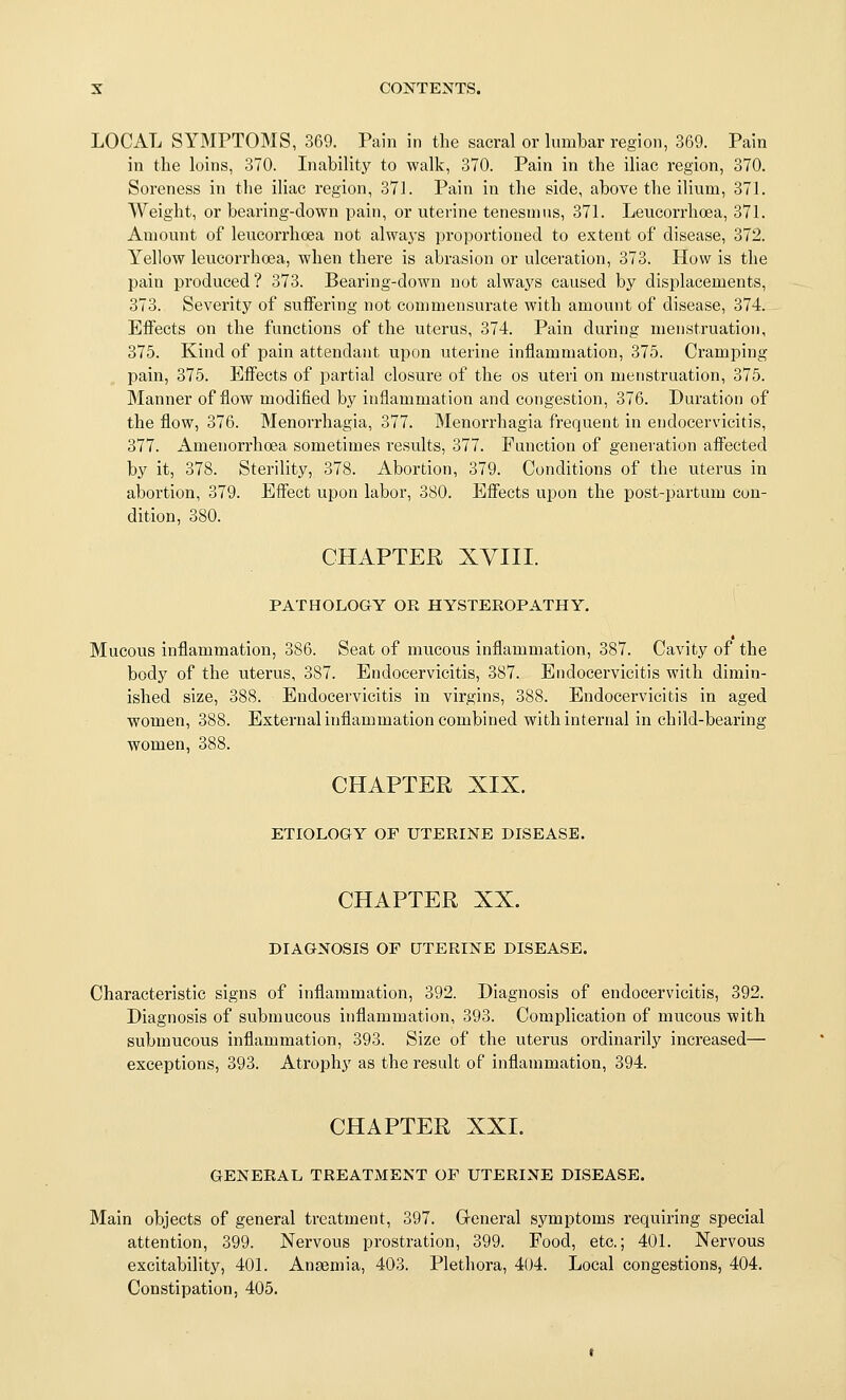 LOCAL SYMPTOMS, 369. Pain in the sacral or lumbar region, 369. Pain in the loins, 370. Inability to walk, 370. Pain in the iliac region, 370. Soi-eness in the iliac region, 371. Pain in the side, above the ilium, 371. Weight, or bearing-down pain, or uterine tenesmus, 371. Leucorrhoea, 371. Amount of leucorrhoea not alwaj's i)roportioned to extent of disease, 372. Yellow leucorrhoea, when there is abrasion or ulceration, 373. How is the pain produced ? 373. Bearing-down not always caused by displacements, 373. Severity of suffering not commensurate with amount of disease, 374. Effects on the functions of the uterus, 374. Pain during menstruation, 375. Kind of pain attendant upon uterine inflammation, 375. Cramping pain, 375. Effects of i^artial closure of the os uteri on menstruation, 375. Manner of flow modified by inflammation and congestion, 376. Duration of the flow, 376. Menorrhagia, 377. Menorrhagia frequent in endocervicitis, 377. Amenorrhoea sometimes results, 377. Function of generation affected by it, 378. Sterility, 378. Abortion, 379. Conditions of the uterus in abortion, 379. Effect upon labor, 380. Effects upon the post-partum con- dition, 380. CHAPTER XVIII. PATHOLOGY OR HYSTEROPATHY. Mucous inflammation, 386. Seat of mucous inflammation, 387. Cavity of the body of the uterus, 387. Endocervicitis, 387. Endocervicitis with dimin- ished size, 388. Endocervicitis in virgins, 388. Endocervicitis in aged women, 388. External inflammation combined with internal in child-bearing women, 388. CHAPTER XIX. ETIOLOGY OF UTERINE DISEASE. CHAPTER XX. DIAGNOSIS OF UTERINE DISEASE. Characteristic signs of inflammation, 392. Diagnosis of endocervicitis, 392. Diagnosis of submucous inflammation, 393. Complication of mucous with submucous inflammation, 393. Size of the uterus ordinarily increased— exceptions, 393. Atrophy as the result of inflammation, 394. CHAPTER XXI. GENERAL TREATMENT OF UTERINE DISEASE. Main objects of general treatment, 397. Greneral symptoms requiring special attention, 399. Nervous prostration, 399. Food, etc.; 401. Nervous excitability, 401. Anaemia, 403. Plethora, 4()4. Local congestions, 404. Constipation, 405.