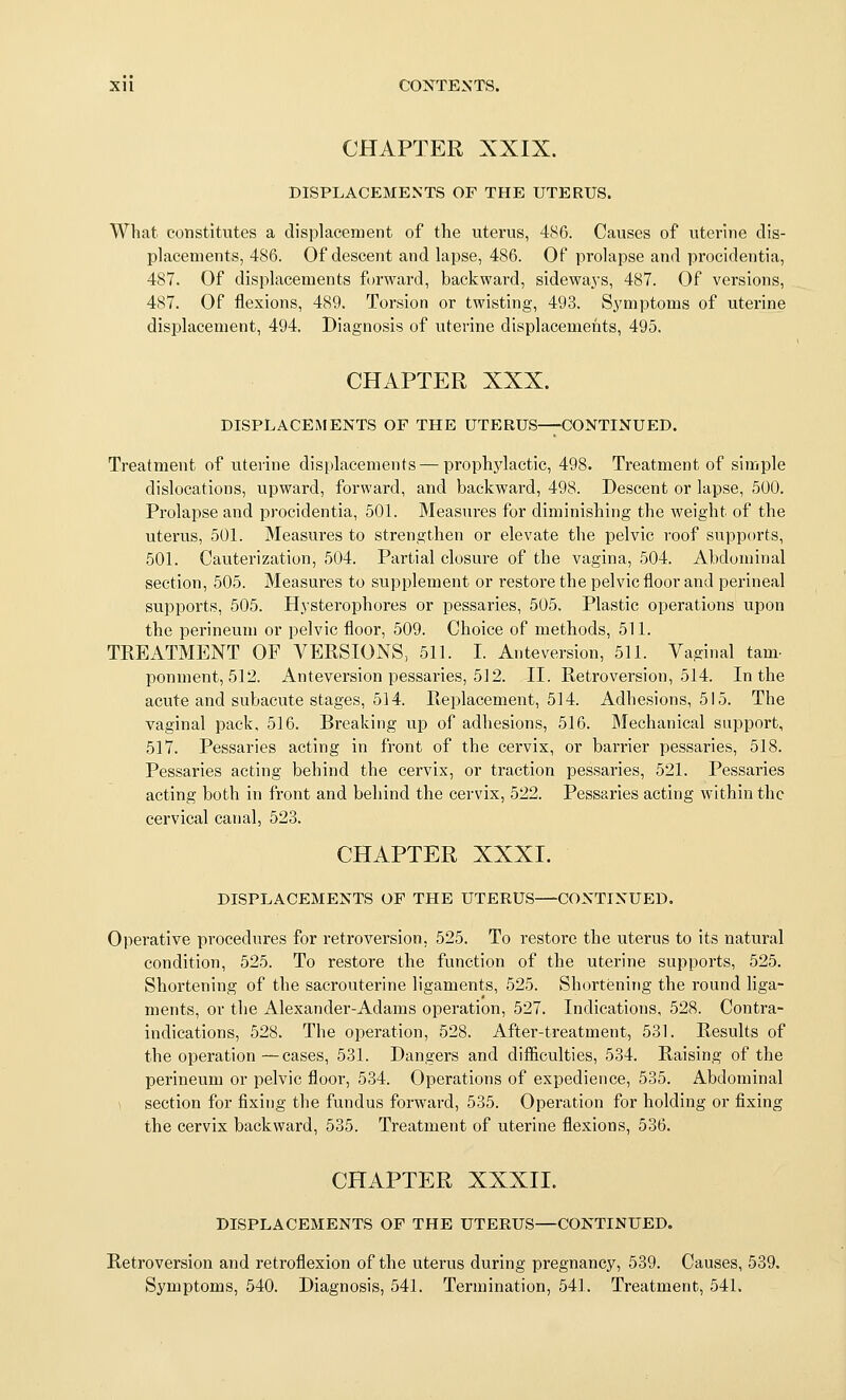 CHAPTER XXIX. DISPLACEMENTS OF THE UTERUS. What constitutes a displacement of the uterus, 486. Causes of uterine dis- placements, 486. Of descent and lapse, 486. Of prolapse and procidentia, 487. Of displacements forward, backward, sidewa^'s, 487. Of versions, 487. Of flexions, 489. Torsion or twisting, 493. Symptoms of uterine displacement, 494. Diagnosis of uterine displacements, 495. CHAPTER XXX. DISPLACEMENTS OF THE UTERUS—CONTINUED. Treatment of uterine displacements — prophylactic, 498. Treatment of simple dislocations, upward, forward, and backward, 498. Descent or lapse, 500. Prolapse and procidentia, 501. Measures for diminishing the weight of the uterus, 501. Measures to strengthen or elevate the pelvic roof supports, 50L Cauterization, 504. Partial closure of the vagina, 504. Abdominal section, 505. Measures to supplement or restore the pelvic floor and perineal supports, 505. Hysterophores or pessaries, 505. Plastic operations upon the perineum or pelvic floor, 509. Choice of methods, 51L TREATMENT OF VERSIONS, 511. I. Anteversion, 511. Vaginal tarn- ponment, 512. Anteversion pessaries, 512. II. Retroversion, 514. In the acute and subacute stages, 514. Replacement, 514. Adhesions, 515. The vaginal pack, 516. Breaking up of adhesions, 516. Mechanical support, 517. Pessaries acting in front of the cervix, or barrier pessaries, 518. Pessaries acting behind the cervix, or traction pessaries, 521. Pessaries acting both in front and behind the cervix, 522. Pessaries acting within the cervical canal, 523. CHAPTER XXXI. DISPLACEMENTS OF THE UTERUS—CONTINUED. Operative procedures for retroversion, 525. To restore the uterus to its natural condition, 525. To restore the function of the uterine supports, 525. Shortening of the sacrouterine ligaments, 525. Shortening the round liga- ments, or the Alexander-Adams operation, 527. Indications, 528. Contra- indications, 528. The operation, 628. After-treatment, 531. Results of the operation—cases, 531. Dangers and difiiculties, 534. Raising of the perineum or pelvic floor, 534. Operations of expedience, 535. Abdominal 1 section for flxing the fundus forward, 535. Operation for holding or fixing the cervix backward, 535. Treatment of uterine flexions, 536. CHAPTER XXXII. DISPLACEMENTS OF THE UTERUS—CONTINUED. Retroversion and retroflexion of the uterus during pregnancy, 539. Causes, 539. Symptoms, 540. Diagnosis, 541. Termination, 541. Treatment, 541.