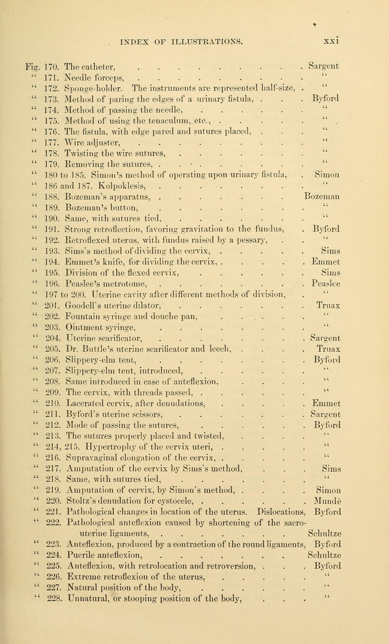 Sargent Bvford Fig. 170. The catheter,  171. Needle forceps, ........  172. Sponge-holder. The instruments are represented half-size,  173. Method of paring the edges of a urinary fistula, .  174. Method of passing the needle, ....  175. Method of using the tenaculum, etc., .  176. The fistula, with edge pared and sutures placed, .  177. Wire adjuster,  178. Twisting the wire sutures,  179. Removing the sutures, . . ■ .  180 to 185. Simon's method of operating upon urinari? fistu  186 and 187. Kolpoklesis,  188. Bozeman's apparatus, ......  189. Bozeman's button, ......  190. Same, with sutures tied,  191. Strong retroflection, favoring gravitation to the fundus  192. Betroflexed uterus, with fundus raised by a pessary,  193. Sims's method of dividing the cervix, .  194. Emmet's knife, for dividing the cervix, .  195. Division of the flexed cervix, ....  196. Peaslee's metrotome,  197 to 200. Uterine cavity after different methods of division  201. Goodell's uterine dilator,  202. Fountain s.yringe and douche pan, . ...  203. Ointment syringe, ......  204. Uterine scarificator, ......  205. Dr. Buttle's uterine scarificator and leech, .  206. Slippery-elm tent, ......  207. Slippery-elm tent, introduced,  208. Same introduced in case of anteflexion,  209. The cervix, with threads passed, ....  210. Lacerated cervix, after denudations,  211. Byford's uterine scissors, .....  212. Mode of passing the sutures, ....  213. The sutures properly placed and twisted,  214, 215. Hypertrophy of the cervix uteri, .  216. Supravaginal elongation of the cervix, .  217. Amputation of the cervix by Sims's method,  218. Same, with sutures tied, .....  219. Amputation of cervix, by Simon's method, .  220. Stoltz's denudation for cystocele, ....  221. Pathological changes in location of the uterus. Dislocations  222. Pathological anteflexion caused by shortening of the sacro- uterine ligaments, Schultze Anteflexion, produced by a contraction of the round ligaments, Byford Puerile anteflexion, Schultze Simon Bozeman Byford a Sims Emmet Sims Peaslee Truax Sargent Truax Byford Emmet Sargent Byford Sims Simon Munde Byford 223, 224 226. Extreme retroflexion of the uterus, 227. Natural position of the body, 228. Unnatural, or stooping position of the body.