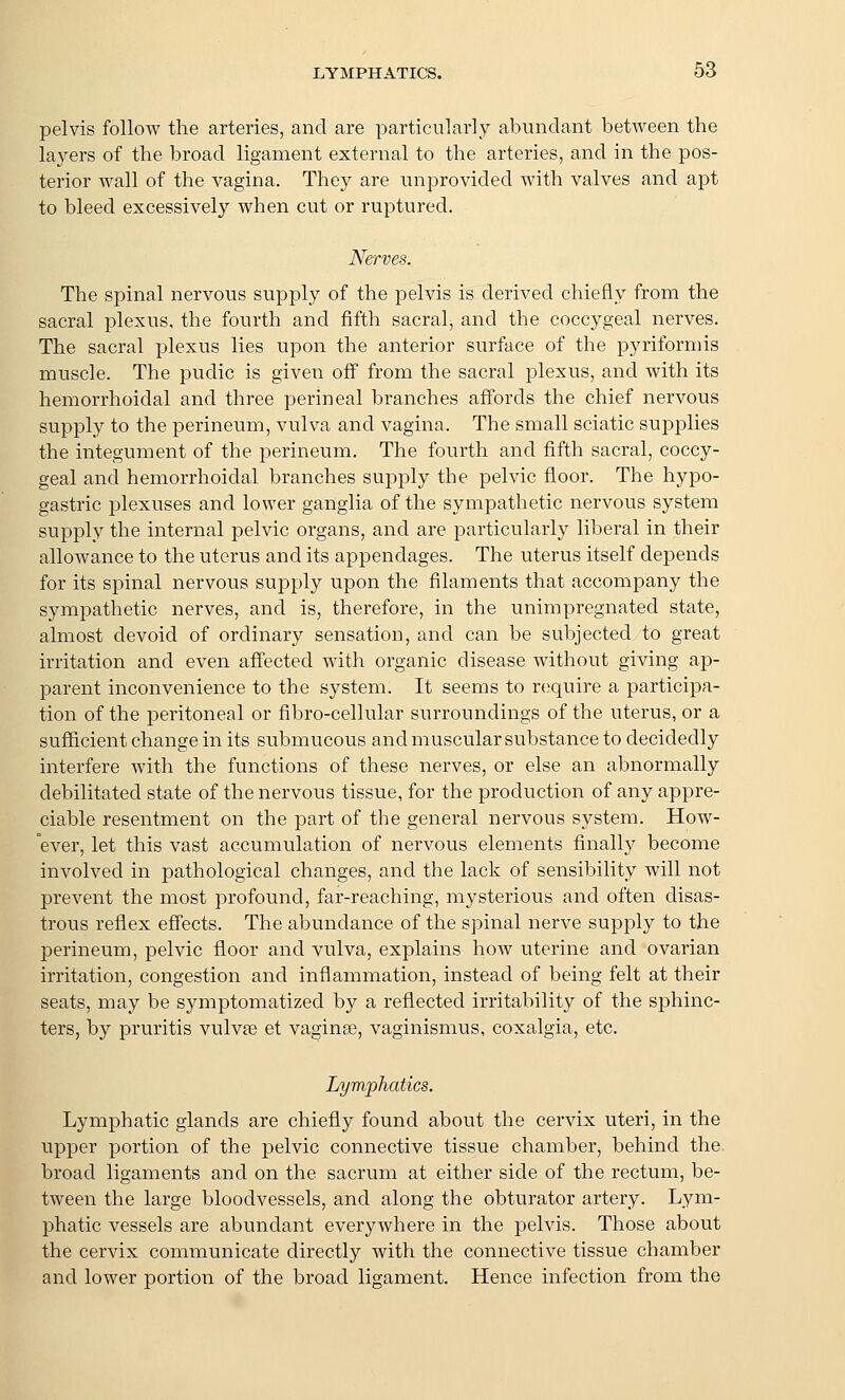 pelvis follow the arteries, and are particularly abundant between the layers of the broad ligament external to the arteries, and in the pos- terior wall of the vagina. They are unprovided with valves and apt to bleed excessively when cut or ruptured. Nerves. The spinal nervous supply of the pelvis is derived chiefly from the sacral plexus, the fourth and fifth sacral, and the coccygeal nerves. The sacral plexus lies upon the anterior surface of the pyriformis muscle. The pudic is given off from the sacral plexus, and with its hemorrhoidal and three perineal branches affords the chief nervous supply to the perineum, vulva and vagina. The small sciatic supplies the integument of the perineum. The fourth and fifth sacral, coccy- geal and hemorrhoidal branches supply the pelvic floor. The hypo- gastric plexuses and lower ganglia of the sympathetic nervous system supply the internal pelvic organs, and are particularly liberal in their allowance to the uterus and its appendages. The uterus itself depends for its spinal nervous supply upon the filaments that accompany the sympathetic nerves, and is, therefore, in the unimpregnated state, almost devoid of ordinary sensation, and can be subjected to great irritation and even affected with organic disease without giving ap- parent inconvenience to the system. It seems to r(;quire a participa- tion of the peritoneal or fibro-cellular surroundings of the uterus, or a sufficient change in its submucous and muscular substance to decidedly interfere with the functions of these nerves, or else an abnormally debilitated state of the nervous tissue, for the production of any appre- ciable resentment on the part of the general nervous system. How- ever, let this vast accumulation of nervous elements finally become involved in pathological changes, and the lack of sensibility will not prevent the most profound, far-reaching, mysterious and often disas- trous reflex effects. The abundance of the spinal nerve suppl}^ to the perineum, pelvic floor and vulva, explains how uterine and ovarian irritation, congestion and inflammation, instead of being felt at their seats, may be symptomatized by a reflected irritability of the sphinc- ters, by pruritis vulvte et vaginae, vaginismus, coxalgia, etc. Lymiphatics. Lymphatic glands are chiefly found about the cervix uteri, in the upper portion of the pelvic connective tissue chamber, behind the broad ligaments and on the sacrum at either side of the rectum, be- tween the large bloodvessels, and along the obturator artery. Lym- phatic vessels are abundant everywhere in the pelvis. Those about the cervix communicate directly with the connective tissue chamber and lower portion of the broad ligament. Hence infection from the