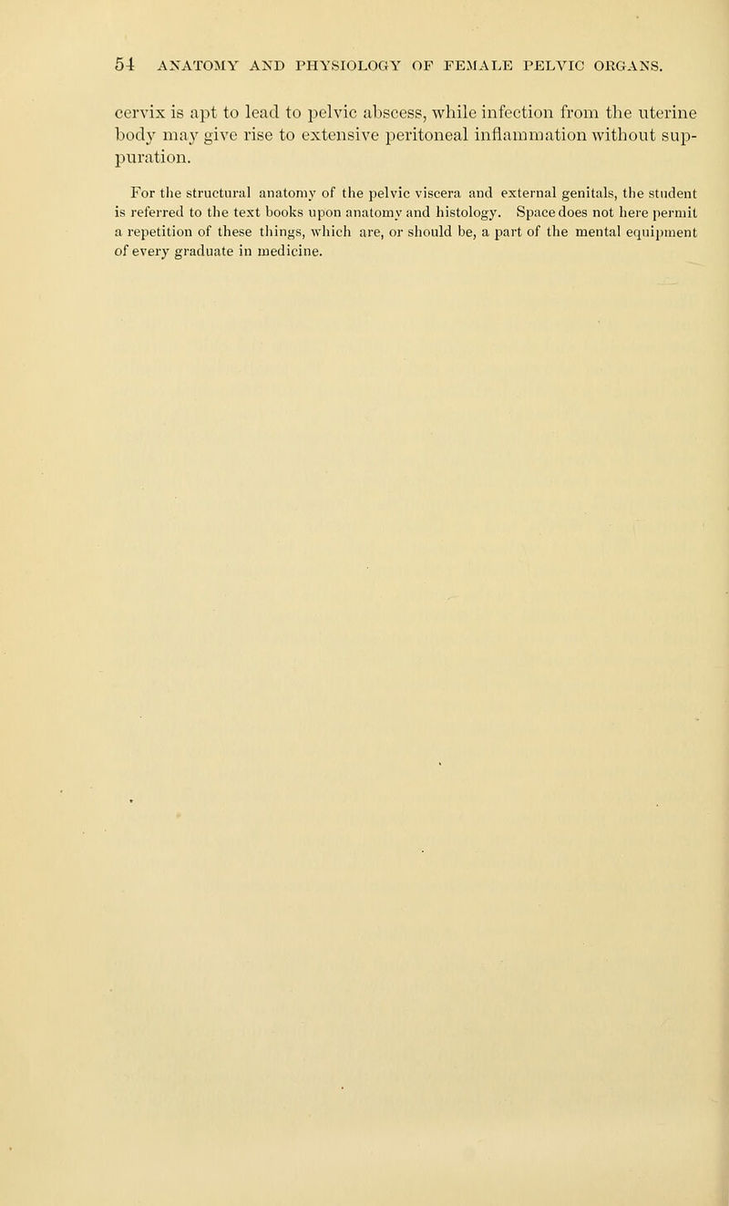 cervix is apt to lead to pelvic abscess, while infection from the uterine bod}^ may give rise to extensive peritoneal inflammation without sup- puration. For the structural anatomy of the pelvic viscera and external genitals, the student is I'eferred to the text books upon anatomy and histology. Space does not here permit a repetition of these things, which are, or should be, a part of the mental equipment of every graduate in medicine.